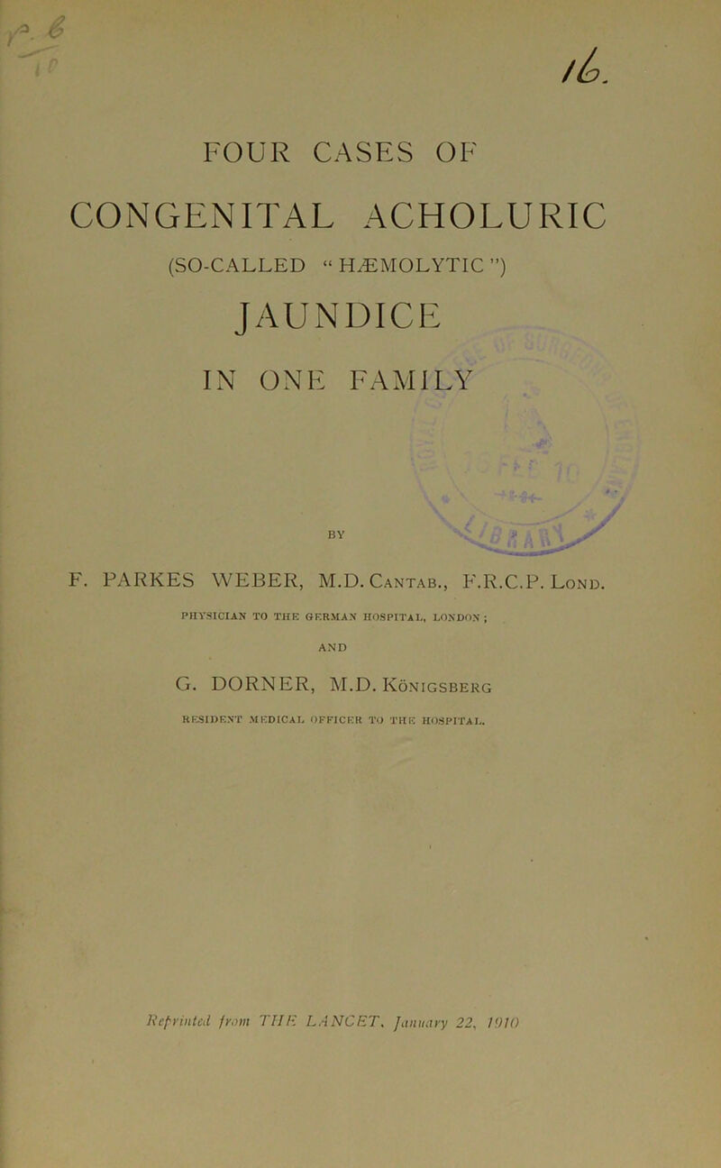 FOUR CASES OF CONGENITAL ACHOLURIC (SO-CALLED “ HAEMOLYTIC ) JAUNDICE IN ONE FAMILY F. PARKES WEBER, M.D. Cantab., F.R.C.P. Lond. PHYSICIAN TO THE GERMAN HOSPITAL, LONDON ; AND G. DORNER, M.D. Konigsberg RESIDENT MEDICAL OFFICER TO THE HOSPITAL. Reprinted prom THE LANCET, January 22, U)U)