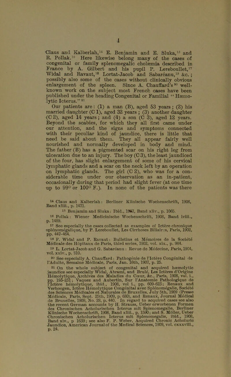 ■Claus and Elalberlah,'^ E. Benjamin and E. Sluka,'® and R. Poliak.’® Here likewise belong many of the cases of congenital or family splenomegalic cholaemia described in France by A. Gilbert and his pupil P. Lereboullet,” Widal and Ravaut,’® Lortat-Jacob and Sabareanu,’® &c. ; possibly also some of the cases without clinically obvious enlargement of the spleen. Since A. Chauffard’s well- known work on the subject most French cases have been published under the heading Congenital or Familial ‘ ‘ Haemo- lytic Icterus.” Our patients are: (1) a man (B), aged 53 years ; (2) his married daughter (C 1), aged 32 years ; (3) another daughter (C 2), aged 14 years; and (4) a son (C 3), aged 12 years. Beyond the scabies, for which they all first came under our attention, and the signs and symptoms connected with their peculiar kind of jaundice, there is little that need be said about them. They all appear fairly well nourished and normally developed in body and mind. The father (B) has a pigmented scar on his right leg from ■ulceration due to an injury. The boy (C 3), the least jaundiced of the four, has slight enlargement of some of his cervical lymphatic glands and a scar on the neck left by an operation on lymphatic glands. The girl (C 2), who was for a con- siderable time under our observation as an in-patient, occasionally during that period had slight fever (at one time up to 99° or 100° F.). In none of the patients was there J-* Claus and Kalberlah: Berliner Klinische Wochenschrift, 1906, Band xliii., p. 1471. Benjamin and Slnka: Ibid., 1967, Band xliv., p. 1065. Poliak: Wiener Medicinische Wochenschrift, 1908, Band Iviii., p. 1489. See especially the cases collected as examples of Ictfire chronique splenomegalique, by P. Lereboullet, Les Cirrhoses Biliaircs, Paris, 1W2, pp. 447-4M. P. Widal and P. Ravaut: Bulletins et Memoires de la Societe Medicale des HOpitaux de Paris, third series, 1902, vol. xix., p. 984. ’9 L. Lortat-Jacob and G. Sabareanu : Revue de Medecine, Paris, 1904, vol. xxiv., p. 310. 90 See especially A. Chauftard: Pathogenic de I’IctSre Congenital de I’Adulte, Semaine Medicale, Paris, Jan. 16th, 1907, p. 25. 91 On the whole subject of congenital and acquired ha:molytic jaundice see especially Widal, Abrami, and Brule, Les Ictbres d’Origine H^molytique, Archives des Maladies du CcEur, Ac., Paris, 1908, vol. i., pp. 195-231; Vaquez and Aubertin, Sur I'Anatomie Pathologique de I’IcWre hemolytique, ibid., 1908, vol i., pp. 609-623; Renaux and Verhoogen, Ictbre Hemolytique Congenital avec Spl^nomegalie, Societe des Sciences Medicales et Naturales de Bruxelles, July 5th, 1909 (Presse Medicale, Paris, Sept. 25th, 1909, p. 680), and Renaux, Journal Medical de Bruxelles, 1909, No. 28, p. 440. In regard to acquired cases see also the recent German accounts by H. Strauss, Uober erworbenen Pormen des Chronischen Acholurischen Icterus mit Splenomegalic, Berliner Klinische Wochenschrift, 1906, Band xliii., p. 1590; and S. Moller, Ueber Ohronischen Acholurischen Icterus mit Splenomegalic, ibid., 1908, Band xlv., p 1639; see also P. P. Weber. Acquired Chronic Acholuric Jaundice, American Journal of the Medical Sciences, 1909, vol. cxxxvili., p. 24.