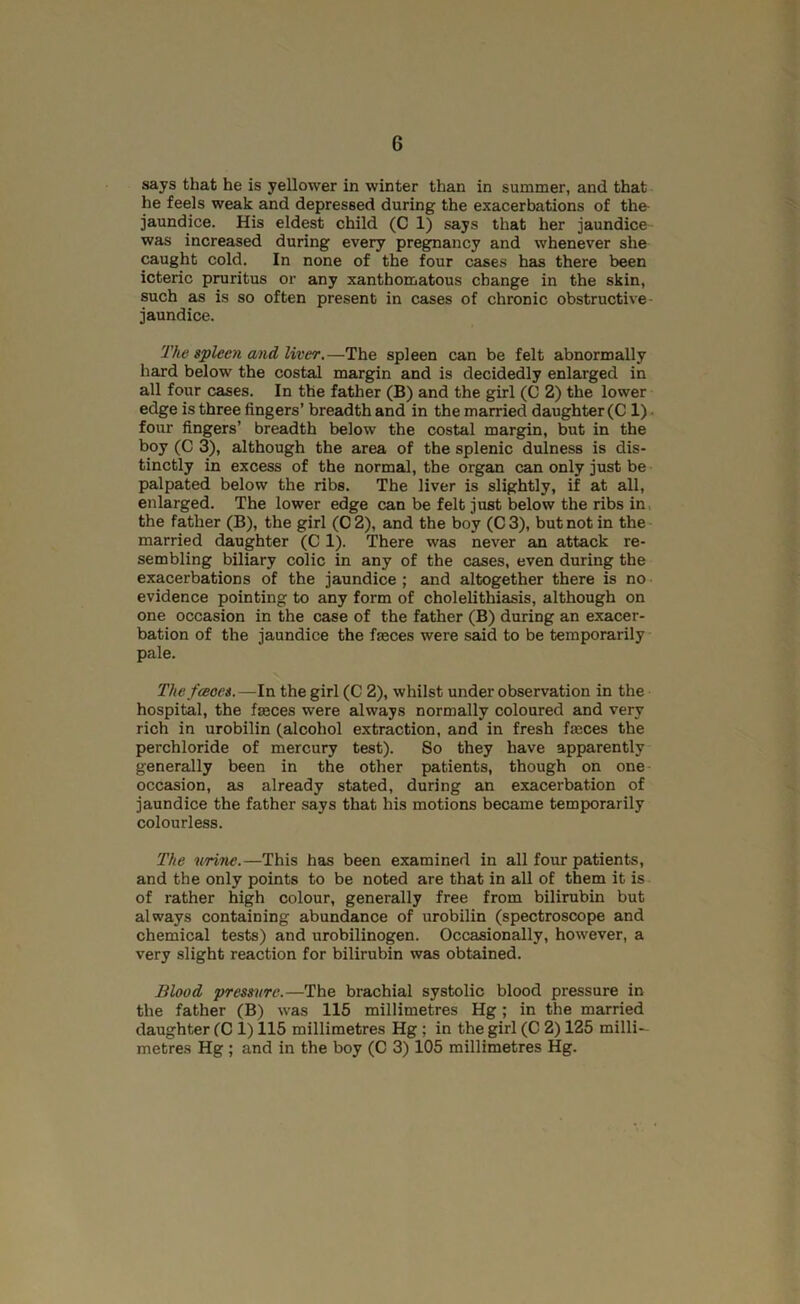 says that he is yellower in winter than in summer, and that he feels weak and depressed during the exacerbations of the jaundice. His eldest child (C 1) says that her jaundice was increased during every pregnancy and whenever she caught cold. In none of the four cases has there been icteric pruritus or any xanthomatous change in the skin, such as is so often present in cases of chronic obstructive- jaundice. The spleen and liver,—The spleen can be felt abnormally hard below the costal margin and is decidedly enlarged in all four cases. In the father (B) and the girl (C 2) the lower edge is three fingers’ breadth and in the married daughter (C1). four fingers’ breadth below the costal margin, but in the boy (C 3), although the area of the splenic dulness is dis- tinctly in excess of the normal, the organ can only just be palpated below the ribs. The liver is slightly, if at all, enlarged. The lower edge can be felt just below the ribs in. the father (B), the girl (0 2), and the boy (C 3), but not in the married daughter (C 1). There was never an attack re- sembling biliary colic in any of the cases, even during the exacerbations of the jaundice ; and altogether there is no evidence pointing to any form of cholelithiasis, although on one occasion in the case of the father (B) during an exacer- bation of the jaundice the fasces were said to be temporarily pale. The fceoes.—In the girl (C 2), whilst under observation in the hospital, the faeces were always normally coloured and very rich in urobilin (alcohol extraction, and in fresh faeces the perchloride of mercury test). So they have apparently generally been in the other patients, though on one occasion, as already stated, during an exacerbation of jaundice the father says that his motions became temporarily colourless. The urine.—This has been examined in all four patients, and the only points to be noted are that in all of them it is of rather high colour, generally free from bilirubin but always containing abundance of urobilin (spectroscope and chemical tests) and urobilinogen. Occasionally, however, a very slight reaction for bilirubin was obtained. Blood pressure.—The brachial systolic blood pressure in the father (B) was 116 millimetres Hg ; in the married daughter (C 1) 115 millimetres Hg ; in the girl (C 2) 125 milli- metres Hg; and in the boy (C 3) 105 millimetres Hg.