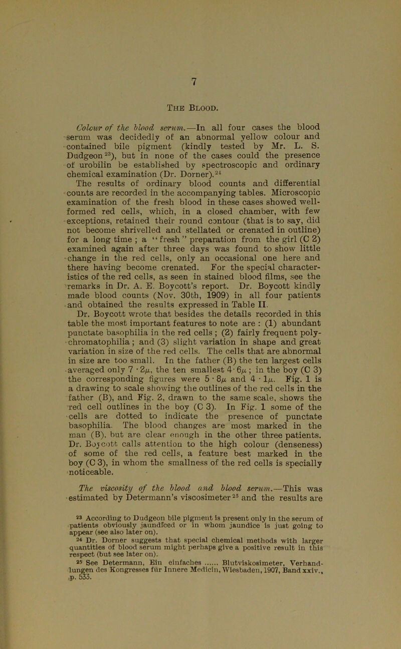 The Blood. Colov/r of the blood serum.—In all four cases the blood serum was decidedly of an abnormal yellow colour and contained bile pigment (kindly tested by Mr. L. S. Dudgeon “*), but in none of the cases could the presence of urobilin be established by spectroscopic and ordinary chemical examination (Dr. Dorner).®‘ The results of ordinary blood counts and differential counts are recorded in the accompanying tables. Microscopic examination of the fresh blood in these cases showed well- formed red cells, which, in a closed chamber, with few exceptions, retained their round contour (that is to say, did not become shrivelled and stellated or crenated in outline) for a long time ; a “fresh” preparation from the girl (C 2) examined again after three days was found to show little change in the red cells, only an occasional one here and there having become crenated. For the special character- istics of the red cells, as seen in stained blood films, see the remarks in Dr. A. E. Boycott’s report. Dr. Boycott kindly made blood counts (Nov. 30th, 1909) in all four patients and obtained the results expressed in Table II. Dr. Boycott wrote that besides the details recorded in this table the mo.st important features to note are : (1) abundant punctate basophilia in the red cells ; (2) fairly frequent poly- chromatophilia; and (3) slight variation in shape and great variation in size of the red cells. The cells that are abnormal in size are too small. In the father (B) the ten largest cells averaged only 7 • Zfj., the ten smallest 4’ 6fi ; in the boy (C 3) the corresponding figures were 5 • 8/j. and 4 • Ifi. Fig. 1 is a drawing to scale showing the outlines of the red cells in the father (B), and Fig. 2, drawn to the same scale, shows the red cell outlines in the boy (C 3). In Fig. 1 some of the cells are dotted to indicate the presence of punctate basophilia. The blood changes are most marked in the man (B), hut are clear enough in the other three patients. Dr. Bojcott calls attention to the high colour (denseness) of some of the red cells, a feature best marked in the boy (C 3), in whom the smallness of the red cells is specially noticeable. The viscosity of the blood and blood serum.—This was •estimated by Determann’s viscosimeter and the results are 28 According to Dudgeon bile pi^ent is present only in the serum of patients obviously jaundfced or in whom jaundice is just going to appear (see also later on). 2* Dr. Domer suggests that special chemical methods with larger quantities of blood serum might perhaps give a positive result In this respect (but see later on). 25 See Determann, Bin einfaches Blutviskosimeter, Verhand- lui^n des Kongresses fiir Innere Medicin, Wiesbaden, 1907, Band xxiv..