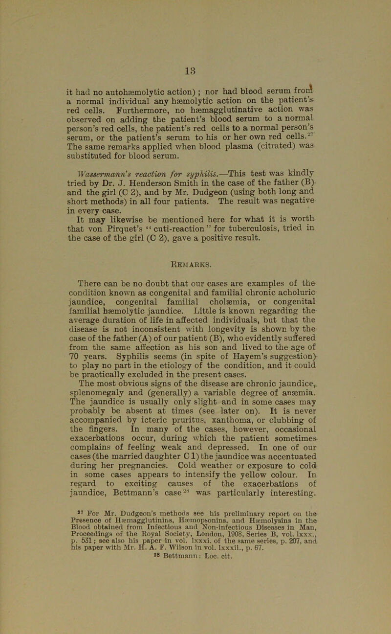 it had no autohasmolytic action) ; nor had blood serum froJ a normal individual any haemolytic action on the patient’s- red cells. Furthermore, no hasmagglutinative action was observed on adding the patient’s blood serum to a normal person’s red cells, the patient’s red cells to a normal person’s serum, or the patient’s serum to his or her own red cells.-' The same remarks applied when blood plasma (ciliated) was substituted for blood serum. Wassermann’s reaction for syphilis.—This test was kindly tried by Dr. J. Henderson Smith in the case of the father (B) and the girl (C 2), and by Mr. Dudgeon (using both long and short methods) in all four patients. The result was negative in every case. It may likewise be mentioned here for what it is worth that von Pirquet’s “ cuti-reaction ” for tuberculosis, tried in the case of the girl (C 2), gave a positive result. Remarks. ’Ihere can be no doubt that our cases are examples of the condition known as congenital and familial chronic acholuric jaundice, congenital familial cholsemia, or congenital familial hasmolytic jaundice. Little is known regarding the average duration of life in affected individuals, but that the disease is not inconsistent with longevity is shown by the case of the father (A) of our patient (B), who evidently suffered from the same affection as his son and lived to the age of 70 years. Syphilis seems (in spite of Hayem’s suggestiony to play no part in the etiology of the condition, and it could be practically excluded in the present cases. The most obvious signs of the disease are chronic jaundice,, splenomegaly and (generally) a variable degree of anaemia. The jaundice is usually only slight and in some cases may probably be absent at times (see later on). It is never accompanied by icteric pruritus, xanthoma, or clubbing of the fingers. In many of the cases, however, occasional exacerbations occur, during which the patient sometimes- complains of feeling weak and depressed. In one of our cases (the married daughter Cl) the jaundice was accentuated during her pregnancies. Cold weather or exposure to cold in some cases appears to intensify the yellow colour. In regard to exciting causes of the exacerbations of jaundice, Bettmann’s case^” was particularly interesting. For Mr. Dudgeon’s methods see his preliminary report on the Presence of llxmaggiutinins, Hannopsonins, and Hacmolysins in the Blood obtained from Infectious and Non-infectious Diseases in Man, Proceedings of the Royal Society, London, 1908, Series B, vol. Ixxx., p. 531: see also his paper in vol. Ixxxi. of the same series, p. 207, and his paper with Mr. It. A. P. Wilson in vol. lx.xxil., p. 67. *8 Bettmann: Loc. cit.
