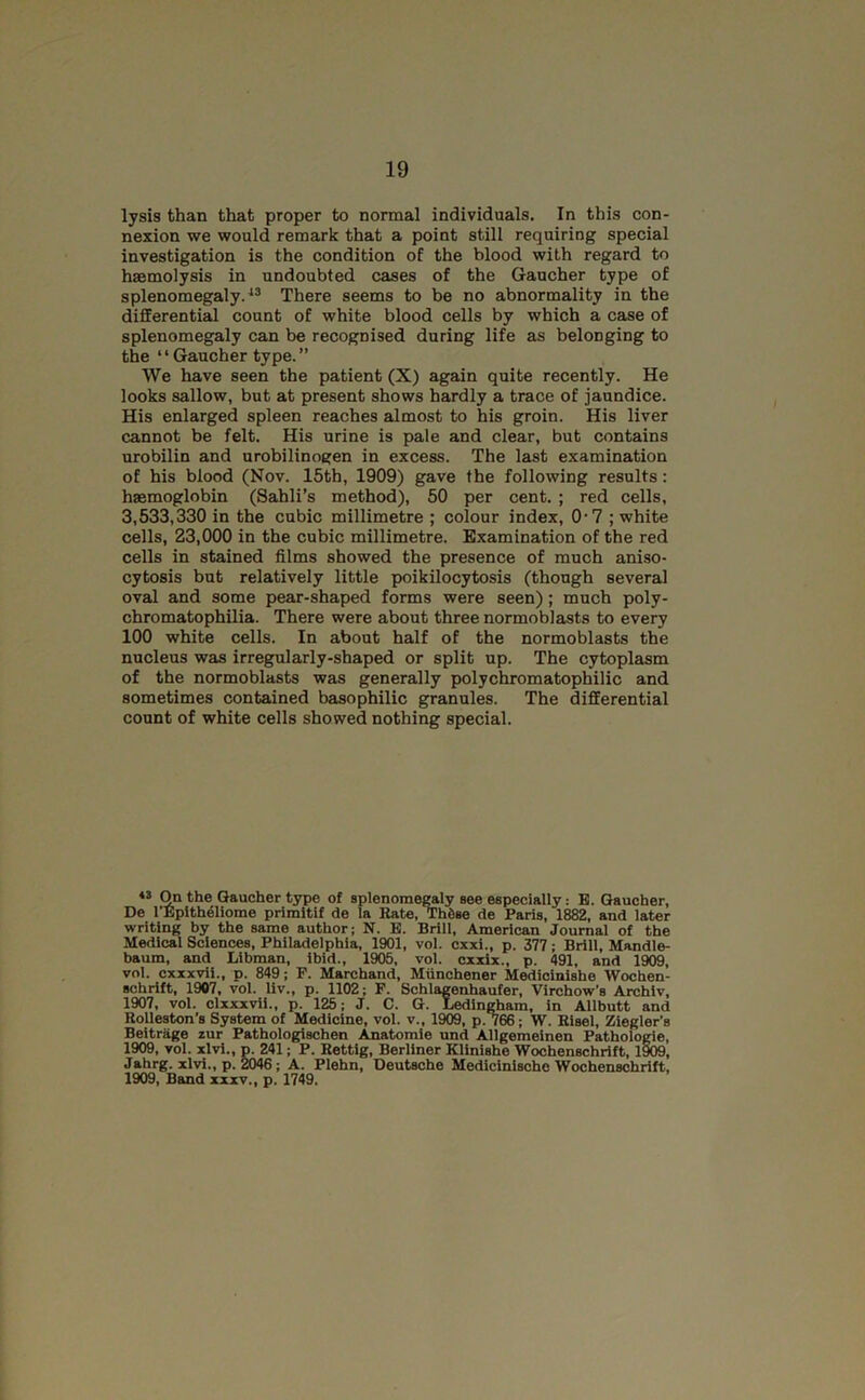 lysis than that proper to normal individuals. In this con- nexion we would remark that a point still requiring special investigation is the condition of the blood with regard to haemolysis in undoubted cases of the Gaucher type of splenomegaly.^® There seems to be no abnormality in the differentia count of white blood cells by which a case of splenomegaly can be recognised during life as belonging to the ‘ ‘ Gaucher type. ” We have seen the patient (X) again quite recently. He looks sallow, but at present shows hardly a trace of jaundice. His enlarged spleen reaches almost to his groin. His liver cannot be felt. His urine is pale and clear, but contains urobilin and urobilinogen in excess. The last examination of his blood (Nov. 15th, 1909) gave the following results: haemoglobin (Sahli’s method), 50 per cent. ; red cells, 3,533,330 in the cubic millimetre ; colour index, 0*7 ; white cells, 23,000 in the cubic millimetre. Examination of the red cells in stained films showed the presence of much aniso- cytosis but relatively little poikilocytosis (though several oval and some pear-shaped forms were seen); much poly- chromatophilia. There were about three normoblasts to every 100 white cells. In about half of the normoblasts the nucleus was irregularly-shaped or split up. The cytoplasm of the normoblasts was generally polychromatophilic and sometimes contained basophilic granules. The differential count of white cells showed nothing special. On the Gaucher type of splenome^ly see especially: B. Gaucher, De I’EpItheliome primltif de la Rate, Thtse de Paris, 1882, and later writing by the same author; N. B. Brill, American Journal of the Medical Sciences, Philadelphia, 1901, vol. cxxi., p. 377; Brill, Mandle- baum, and Libman, ibid., 1905, vol. cxxix., p. 491, and 1909, vol. cxxxvii., p. 849; P. Marchand, Miinohener Mediolnishe Wochen- schrift, 1907, vol. liv., p. 1102; F. Schlagenhaufer, Virchow’s Archiv, 1907, vol. clxxxvli., p. 125; J. C. G. Ledingham, in Allbutt and Rolleston’s System of Medicine, vol. v., 1909, p. 766; W. Bisel, Ziegler’s Beitriige zur Pathologischen Anatomic und Allgemeinen Pathologic, 1909, vol. xlvi., p. 241; P. Rettlg, Berliner Klinishe Wochenschrift, 1909, Jahrg. xlvi., p. 2046; A. Plehn, Deutsche Medicinische Wochenschrift, 1909, Band xxxv,, p. 1749.