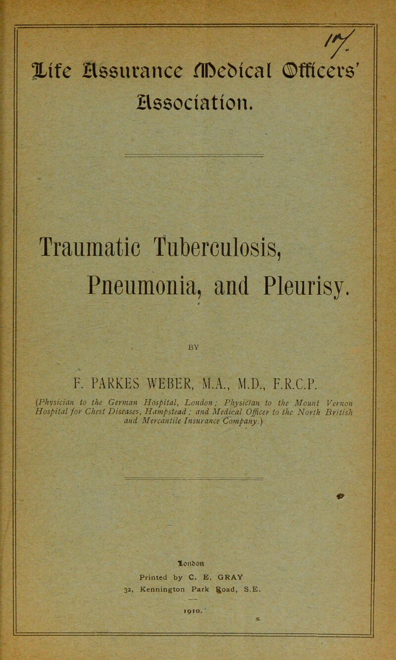 '7' ILife Hssurancc flDebical Officers’ Hssociation. Traumatic Tuberculosis, Pneumonia, and Pleurisy. « BY F. FARKES WEBER, M.A., M.D., F.R.C.P. (Physician to the German Hospital, London; Physician to the Mount Vernon Hospital for Chest Diseases, Hampstead; and Medical Officer to the North British and Mercantile Insurance Company.) Xon^on Printed by C. E. GRAY 32, Kennington Park ^oad, S.E. 1910.