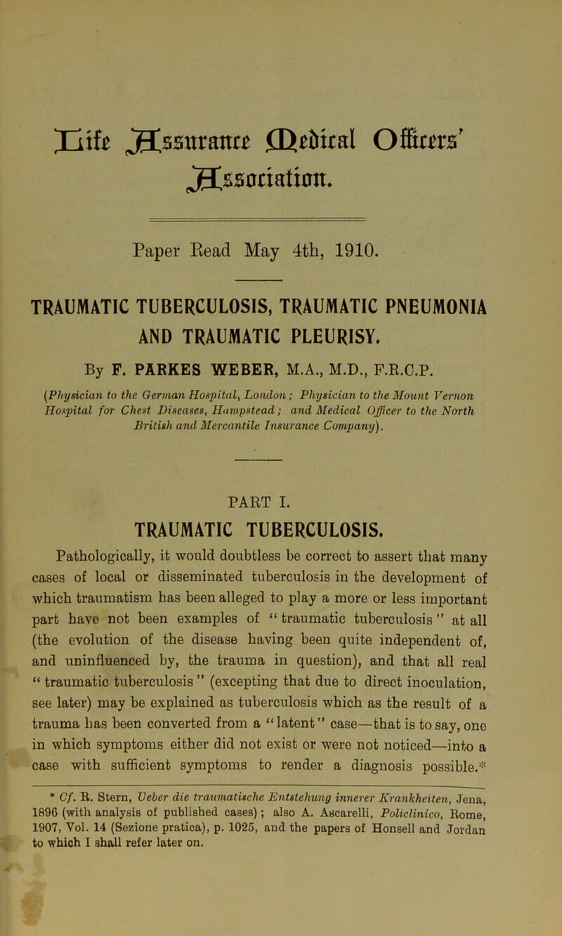 'Jlik jlssitrantt fUtiital Offlim’ 3Csaotiatton. Paper Kead May 4th, 1910. TRAUMATIC TUBERCULOSIS, TRAUMATIC PNEUMONIA AND TRAUMATIC PLEURISY. By F. PARKES WEBER, M.A., M.D., F.R.C.P. {Physician to the German Hospital, London; Physician to the Mount Vernon Hospital for Chest Diseases, Hampstead; and Medical Officer to the North British and Mercantile Insurance Company), PART I. TRAUMATIC TUBERCULOSIS. Pathologically, it would doubtless be correct to assert that many cases of local or disseminated tuberculosis in the development of which traumatism has been alleged to play a more or less important part have not been examples of “ traumatic tuberculosis ” at all (the evolution of the disease having been quite independent of, and uninfluenced by, the trauma in question), and that all real “ traumatic tuberculosis ” (excepting that due to direct inoculation, see later) may be explained as tuberculosis which as the result of a trauma has been converted from a “latent” case—that is to say, one in which symptoms either did not exist or were not noticed—into a case with sufficient symptoms to render a diagnosis possible.* * Cf. R. Stern, XJeber die traumatische Entstehung innerer Krankheiten, Jena, 1896 (with analysis of published cases); also A. Ascarelli, Policlinico, Rome, 1907, Vol. 14 (Sezione pratica), p. 1025, and the papers of Honsell and Jordan to which I shall refer later on.