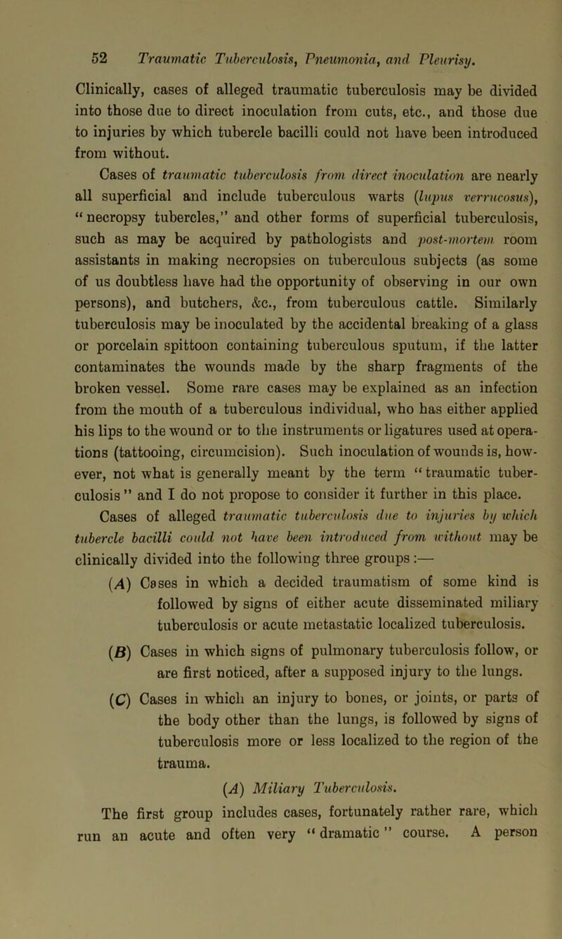 Clinically, cases of alleged traumatic tuberculosis may be divided into those due to direct inoculation from cuts, etc., and those due to injuries by which tubercle bacilli could not have been introduced from without. Cases of traumatic tuberculosis from direct inoculation are nearly all superficial and include tuberculous warts {lupus verrucosus), “ necropsy tubercles,” and other forms of superficial tuberculosis, such as may be acquired by pathologists and post-mortem room assistants in making necropsies on tuberculous subjects (as some of us doubtless have had the opportunity of observing in our own persons), and butchers, &c., from tuberculous cattle. Similarly tuberculosis may be inoculated by the accidental breaking of a glass or porcelain spittoon containing tuberculous sputum, if the latter contaminates the wounds made by the sharp fragments of the broken vessel. Some rare cases may be explained as an infection from the mouth of a tuberculous individual, who has either applied his lips to the wound or to the instruments or ligatures used at opera- tions (tattooing, circumcision). Such inoculation of wounds is, how- ever, not what is generally meant by the term “ traumatic tuber- culosis ” and I do not propose to consider it further in this place. Cases of alleged traumatic tuberculosis due to injuries by which tubercle bacilli could not have been introduced from, without may be clinically divided into the following three groups :— {A) Cases in which a decided traumatism of some kind is followed by signs of either acute disseminated miliary tuberculosis or acute metastatic localized tuberculosis. (B) Cases in which signs of pulmonary tuberculosis follow, or are first noticed, after a supposed injury to the lungs. (C) Cases in which an injury to bones, or joints, or parts of the body other than the lungs, is followed by signs of tuberculosis more or less localized to the region of the trauma. {A) Miliary Tuberculosis. The first group includes cases, fortunately rather rare, which run an acute and often very “ dramatic ” course. A person