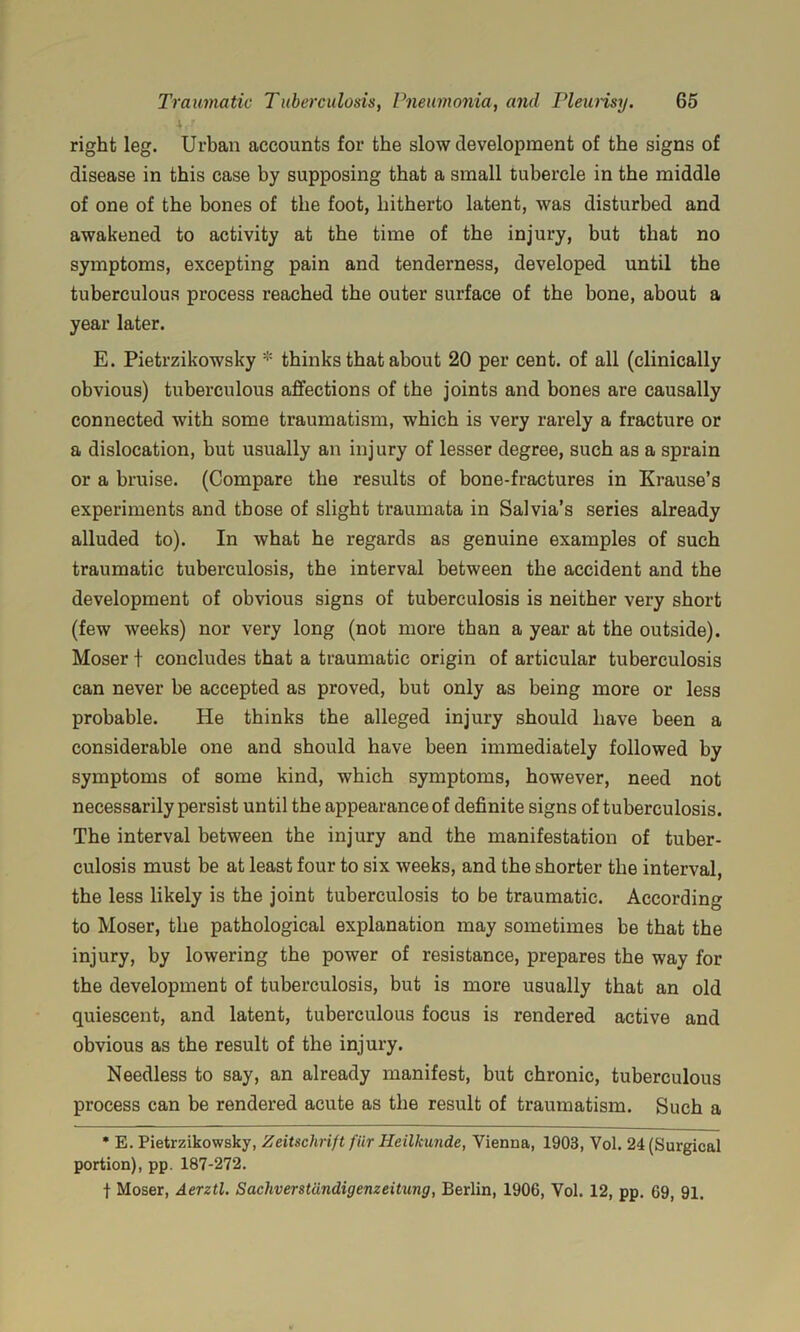 right leg. Urban accounts for the slow development of the signs of disease in this case by supposing that a small tubercle in the middle of one of the bones of the foot, hitherto latent, was disturbed and awakened to activity at the time of the injury, but that no symptoms, excepting pain and tenderness, developed until the tuberculous process reached the outer surface of the bone, about a year later. E. Pietrzikowsky * thinks that about 20 per cent, of all (clinically obvious) tuberculous affections of the joints and bones are causally connected with some traumatism, which is very rarely a fracture or a dislocation, but usually an injury of lesser degree, such as a sprain or a bruise. (Compare the results of bone-fractures in Krause’s experiments and those of slight traumata in Salvia’s series already alluded to). In what he regards as genuine examples of such traumatic tuberculosis, the interval between the accident and the development of obvious signs of tuberculosis is neither very short (few weeks) nor very long (not more than a year at the outside). Moser t concludes that a traumatic origin of articular tuberculosis can never be accepted as proved, but only as being more or less probable. He thinks the alleged injury should have been a considerable one and should have been immediately followed by symptoms of some kind, which symptoms, however, need not necessarily persist until the appearance of definite signs of tuberculosis. The interval between the injury and the manifestation of tuber- culosis must be at least four to six weeks, and the shorter the interval, the less likely is the joint tuberculosis to be traumatic. According to Moser, the pathological explanation may sometimes be that the injury, by lowering the power of resistance, prepares the way for the development of tuberculosis, but is more usually that an old quiescent, and latent, tuberculous focus is rendered active and obvious as the result of the injury. Needless to say, an already manifest, but chronic, tuberculous process can be rendered acute as the result of traumatism. Such a * E. Pietrzikowsky, Zeitschrift fiir Heilkunde, Vienna, 1903, Vol. 24 (Surgical portion), pp. 187-272. t Moser, Aerztl. Sachverstdndigenzeitung, Berlin, 1906, Vol. 12, pp. 69, 91.