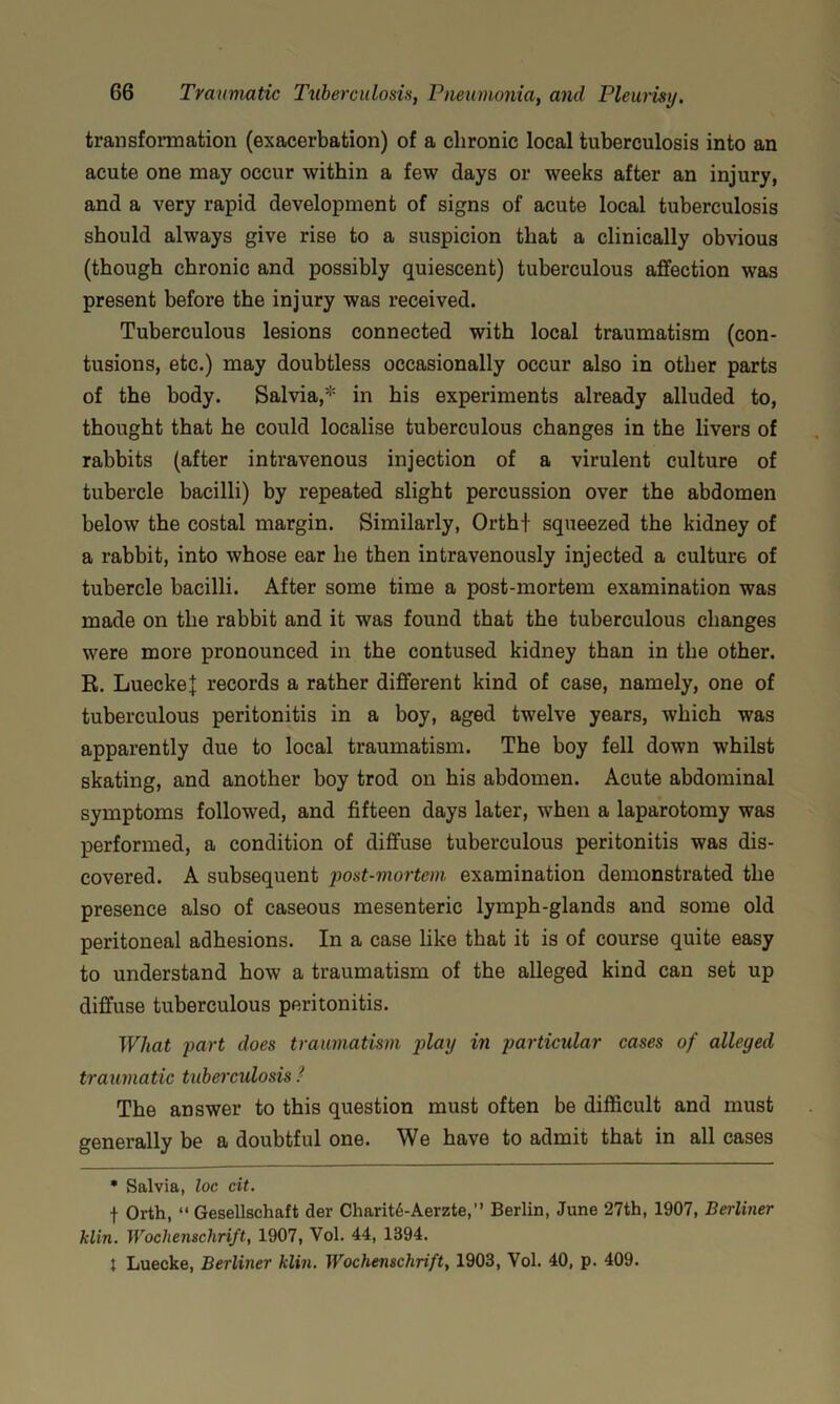 transformation (exacerbation) of a chronic local tuberculosis into an acute one may occur within a few days or weeks after an injury, and a very rapid development of signs of acute local tuberculosis should always give rise to a suspicion that a clinically obvious (though chronic and possibly quiescent) tuberculous affection was present before the injury was received. Tuberculous lesions connected with local traumatism (con- tusions, etc.) may doubtless occasionally occur also in other parts of the body. Salvia,* in his experiments already alluded to, thought that he could localise tuberculous changes in the livers of rabbits (after intravenous injection of a virulent culture of tubercle bacilli) by repeated slight percussion over the abdomen below the costal margin. Similarly, Orth+ squeezed the kidney of a rabbit, into whose ear he then intravenously injected a culture of tubercle bacilli. After some time a post-mortem examination was made on the rabbit and it was found that the tuberculous changes were more pronounced in the contused kidney than in the other. R. LueckeJ records a rather different kind of case, namely, one of tuberculous peritonitis in a boy, aged twelve years, which was apparently due to local traumatism. The boy fell down whilst skating, and another boy trod on his abdomen. Acute abdominal symptoms followed, and fifteen days later, when a laparotomy was performed, a condition of diffuse tuberculous peritonitis was dis- covered. A subsequent post-mortem examination demonstrated the presence also of caseous mesenteric lymph-glands and some old peritoneal adhesions. In a case like that it is of course quite easy to understand how a traumatism of the alleged kind can set up diffuse tuberculous peritonitis. What part does traumatism play in particular cases of alleged traumatic tubeixulosis I The answer to this question must often be difficult and must generally be a doubtful one. We have to admit that in all cases • Salvia, loe cit. f Orth, “ Gesellschaft der Charit6-Aerzte,” Berlin, June 27th, 1907, Berliner klin. Wochenschrift, 1907, Vol. 44, 1394. J Luecke, Berliner klin. Wochenschrift, 1903, Vol. 40, p. 409.