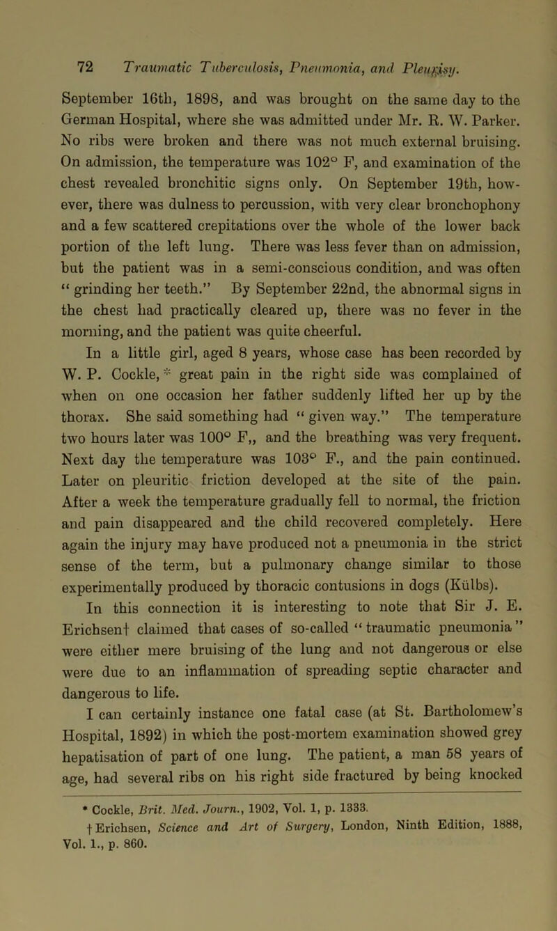 September 16tli, 1898, and was brought on the same day to the German Hospital, where she was admitted under Mr. R. W. Parker. No ribs were broken and there was not much external bruising. On admission, the temperature was 102° F, and examination of the chest revealed bronchitic signs only. On September 19th, how- ever, there was dulness to percussion, with very clear bronchophony and a few scattered crepitations over the whole of the lower back portion of the left lung. There was less fever than on admission, but the patient was in a semi-conscious condition, and was often “ grinding her teeth.” By September 22nd, the abnormal signs in the chest had practically cleared up, there was no fever in the morning, and the patient was quite cheerful. In a little girl, aged 8 years, whose case has been recorded by W. P. Cockle, * great pain in the right side was complained of when on one occasion her father suddenly lifted her up by the thorax. She said something had “ given way.” The temperature two hours later was 100° F„ and the breathing was very frequent. Next day the temperature was 103° F., and the pain continued. Later on pleuritic friction developed at the site of the pain. After a week the temperature gradually fell to normal, the friction and pain disappeared and the child recovered completely. Here again the injury may have produced not a pneumonia in the strict sense of the term, but a pulmonary change similar to those experimentally produced by thoracic contusions in dogs (Kulbs). In this connection it is interesting to note that Sir J. E. Erichsent claimed that cases of so-called ” traumatic pneumonia ” were either mere bruising of the lung and not dangerous or else were due to an inflammation of spreading septic character and dangerous to life. I can certainly instance one fatal case (at St. Bartholomew’s Hospital, 1892) in which the post-mortem examination showed grey hepatisation of part of one lung. The patient, a man 58 years of age, had several ribs on his right side fractured by being knocked • Cockle, Brit. Med. Journ., 1902, Vol. 1, p. 1333, fErichsen, Science and Art of Surgery, London, Ninth Edition, 1888, Vol. 1., p. 860.