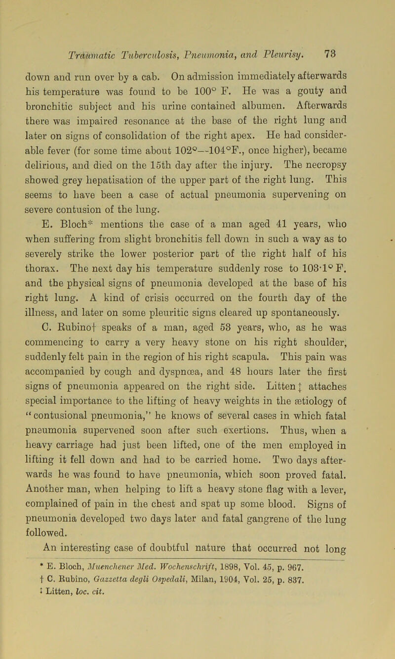 down and I'un over by a cab. On admission immediately afterwards bis temperature was found to be 100° F. He was a gouty and bronchitic subject and his urine contained albumen. Afterwards there was impaired resonance at the base of the right lung and later on signs of consolidation of the right apex. He had consider- able fever (for some time about 102°—104°F., once higher), became delirious, and died on the 15th day after the injury. The necropsy showed grey hepatisation of the upper part of the right lung. This seems to have been a case of actual pneumonia supervening on severe contusion of the lung. E. Bloch* mentions the case of a man aged 41 years, who when suffering from slight bronchitis fell down in such a way as to severely strike the lower posterior part of the right half of his thorax. The next day his temperature suddenly rose tol03T°F. and the physical signs of pneumonia developed at the base of his right lung. A kind of crisis occurred on the fourth day of the illness, and later on some pleuritic signs cleared up spontaneously. C. Ruhinof speaks of a man, aged 53 years, who, as he was commencing to carry a very heavy stone on his right shoulder, suddenly felt pain in the region of his right scapula. This pain was accompanied by cough and dyspnoea, and 48 hours later the first signs of pneumonia appeared on the right side. Litten | attaches special importance to the lifting of heavy weights in the 03tiology of “contusional pneumonia,” he knows of several cases in which fatal pneumonia supervened soon after such exertions. Thus, when a heavy carriage had just been lifted, one of the men employed in lifting it fell down and had to be carried home. Two days after- wards he was found to have pneumonia, which soon proved fatal. Another man, when helping to lift a heavy stone flag with a lever, complained of pain in the chest and spat up some blood. Signs of pneumonia developed two days later and fatal gangrene of the lung followed. An interesting case of doubtful nature that occurred not long * E. Bloch, Muenchener Med. Wochenschnft, 1898, Vol. 45, p. 967. t C. Rubino, Gazzetta degli Ospedali, Milan, 1904, Vol. 25, p. 837. 1 Litten, loc. cit.