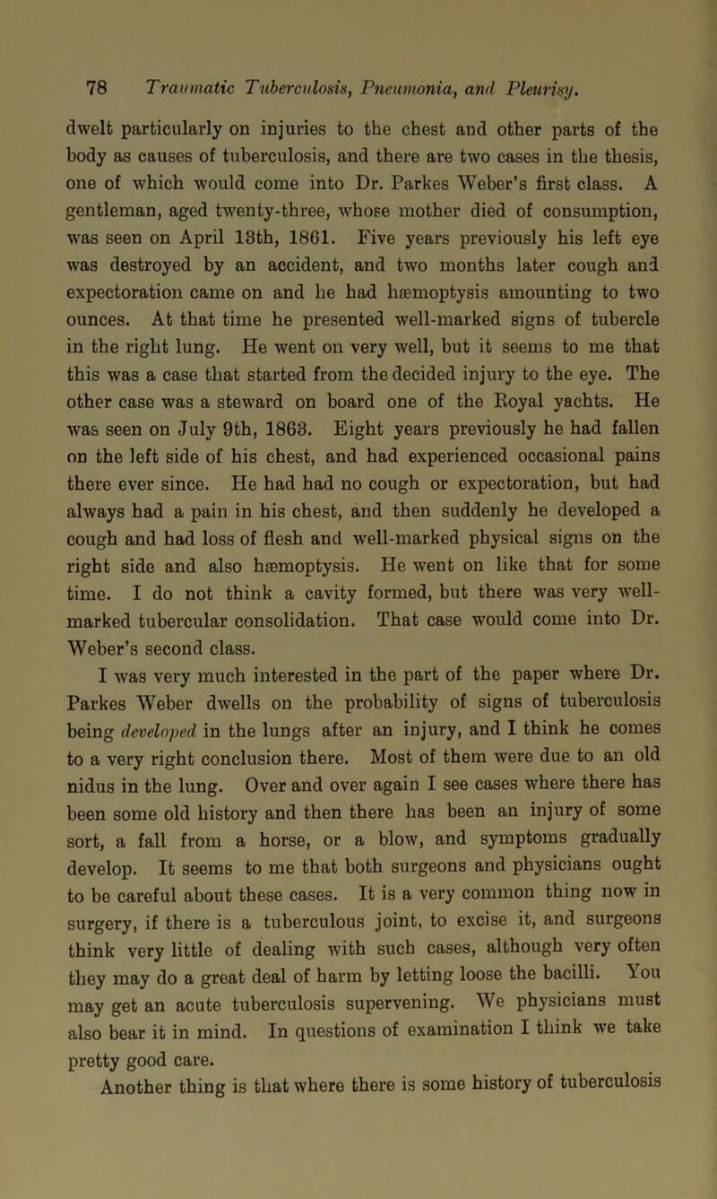 dwelt particularly on injuries to the chest and other parts of the body as causes of tuberculosis, and there are two cases in the thesis, one of which would come into Dr. Parkes Weber’s first class. A gentleman, aged twenty-three, whose mother died of consumption, was seen on April 13th, 1861. Five years previously his left eye was destroyed by an accident, and two months later cough and expectoration came on and he had hfemoptysis amounting to two ounces. At that time he presented well-marked signs of tubercle in the right lung. He went on very well, but it seems to me that this was a case that started from the decided injury to the eye. The other case was a steward on board one of the Royal yachts. He was seen on July 9th, 1863. Eight years previously he had fallen on the left side of his chest, and had experienced occasional pains there ever since. He had had no cough or expectoration, but had always had a pain in his chest, and then suddenly he developed a cough and had loss of flesh and well-marked physical signs on the right side and also hfemoptysis. He went on like that for some time. I do not think a cavity formed, but there was very well- marked tubercular consolidation. That case would come into Dr. Weber’s second class. I was very much interested in the part of the paper where Dr. Parkes Weber dwells on the probability of signs of tuberculosis being developed in the lungs after an injury, and I think he comes to a very right conclusion there. Most of them were due to an old nidus in the lung. Over and over again I see cases where there has been some old history and then there has been an injury of some sort, a fall from a horse, or a blow, and symptoms gradually develop. It seems to me that both surgeons and physicians ought to be careful about these cases. It is a very common thing now in surgery, if there is a tuberculous joint, to excise it, and surgeons think very little of dealing with such cases, although very often they may do a great deal of harm by letting loose the bacilli. You may get an acute tuberculosis supervening. We physicians must also bear it in mind. In questions of examination I think we take pretty good care. Another thing is that where there is some history of tuberculosis