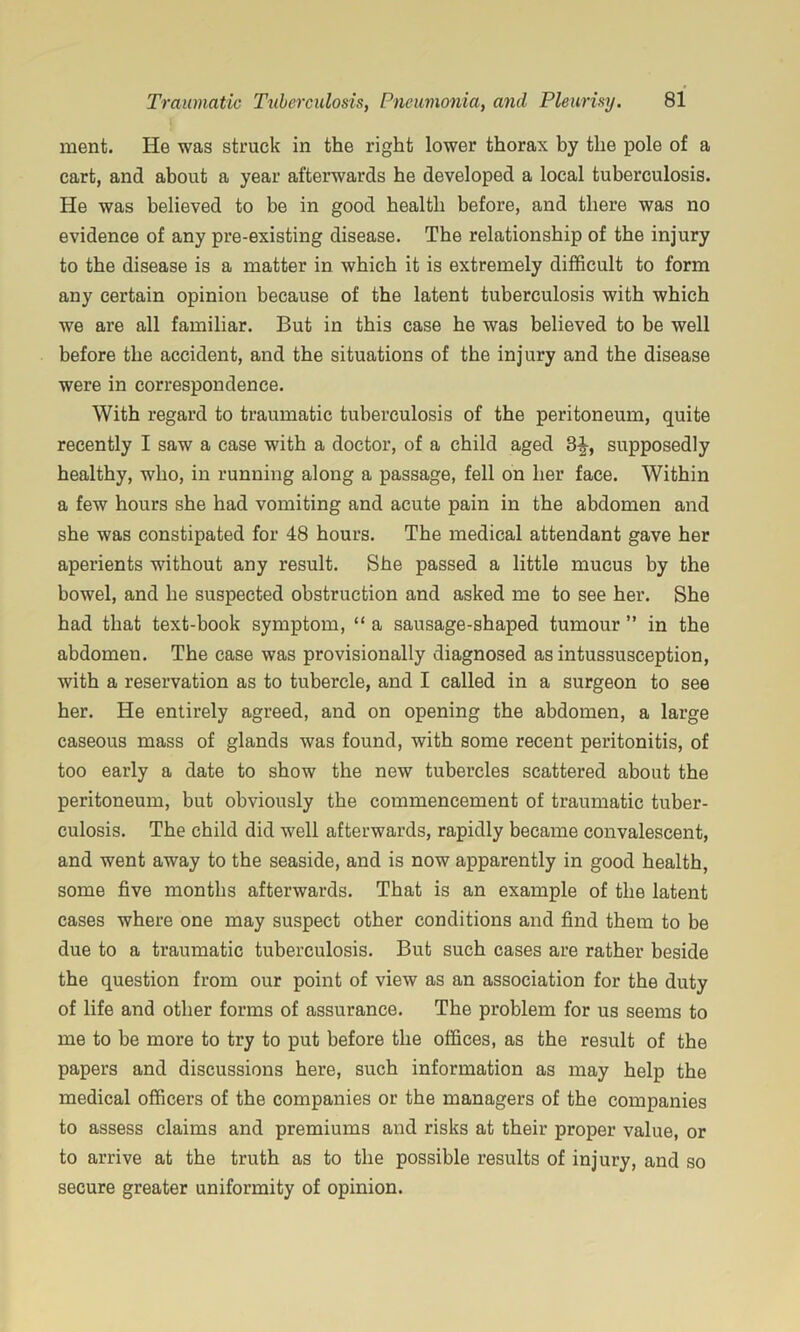 ment. He was struck in the right lower thorax by the pole of a cart, and about a year afterwards he developed a local tuberculosis. He was believed to be in good health before, and there was no evidence of any pre-existing disease. The relationship of the injury to the disease is a matter in which it is extremely difficult to form any certain opinion because of the latent tuberculosis with which we are all familiar. But in this case he was believed to be well before the accident, and the situations of the injury and the disease were in correspondence. With regard to traumatic tuberculosis of the peritoneum, quite recently I saw a case with a doctor, of a child aged 3^, supposedly healthy, who, in running along a passage, fell on her face. Within a few hours she had vomiting and acute pain in the abdomen and she was constipated for 48 hours. The medical attendant gave her aperients without any result. She passed a little mucus by the bowel, and he suspected obstruction and asked me to see her. She had that text-book symptom, “ a sausage-shaped tumour ’’ in the abdomen. The case was provisionally diagnosed as intussusception, with a reservation as to tubercle, and I called in a surgeon to see her. He entirely agreed, and on opening the abdomen, a large caseous mass of glands was found, with some recent peritonitis, of too early a date to show the new tubercles scattered about the peritoneum, but obviously the commencement of traumatic tuber- culosis. The child did well afterwards, rapidly became convalescent, and went away to the seaside, and is now apparently in good health, some five months afterwards. That is an example of the latent cases where one may suspect other conditions and find them to be due to a traumatic tuberculosis. But such cases are rather beside the question from our point of view as an association for the duty of life and other forms of assurance. The problem for us seems to me to be more to try to put before the offices, as the result of the papers and discussions here, such information as may help the medical officers of the companies or the managers of the companies to assess claims and premiums and risks at their proper value, or to arrive at the truth as to the possible results of injury, and so secure greater uniformity of opinion.