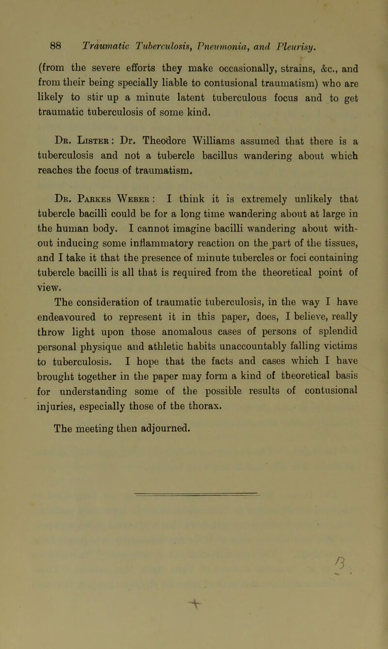 (from the severe efforts they make occasionally, strains, &c., and from their being specially liable to contusional traumatism) who are likely to stir up a minute latent tuberculous focus and to get traumatic tuberculosis of some kind. Dr. Lister : Dr. Theodore Williams assumed that there is a tuberculosis and not a tubercle bacillus wandering about which reaches the focus of traumatism. Dr. Parkes Weber ; I think it is extremely unlikely that tubercle bacilli could be for a long time wandering about at large in the human body. I cannot imagine bacilli wandering about with- out inducing some inflammatory reaction on the part of the tissues, and I take it that the presence of minute tubercles or foci containing tubercle bacilli is all that is required from the theoretical point of view. The consideration of traumatic tuberculosis, in the way I have endeavoured to represent it in this paper, does, I believe, really throw light upon those anomalous cases of persons of splendid personal physique and athletic habits unaccountably falling victims to tuberculosis. I hope that the facts and cases which I have brought together in the paper may form a kind of theoretical basis for understanding some of the possible results of contusional injuries, especially those of the thorax. The meeting then adjourned.