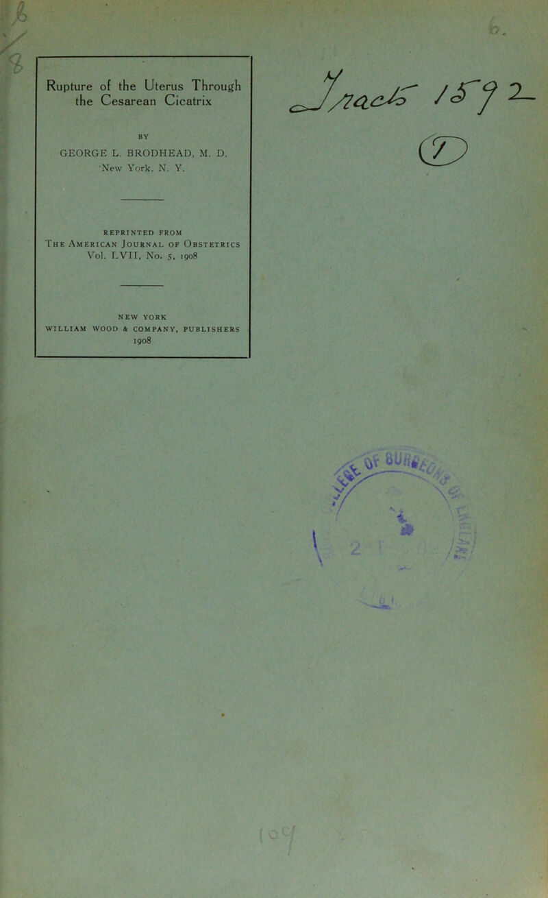 Rupture of the Uterus Through the Cesarean Cicatrix BY GEORGE L. BRODHEAD, M. D. New York, N. Y. REPRINTED FROM The American Journal of Obstetrics Vol. LVII, No. s. 1908 NEW YORK WILLIAM WOOD A COMPANY, PUBLISHERS 1908