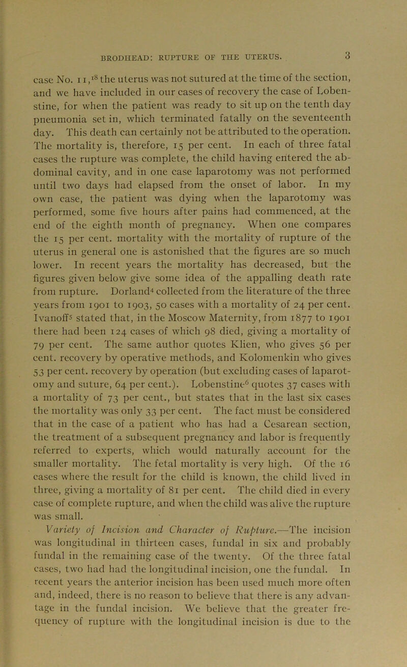 case No. 11,18 the uterus was not sutured at the time of the section, and we have included in our cases of recovery the case of Loben- stine, for when the patient was ready to sit up on the tenth day pneumonia set in, which terminated fatally on the seventeenth day. This death can certainly not be attributed to the operation. The mortality is, therefore, 15 per cent. In each of three fatal cases the rupture was complete, the child having entered the ab- dominal cavity, and in one case laparotomy was not performed until two days had elapsed from the onset of labor. In my own case, the patient was dying when the laparotomy was performed, some five hours after pains had commenced, at the end of the eighth month of pregnancy. When one compares the 15 per cent, mortality with the mortality of rupture of the uterus in general one is astonished that the figures are so much lower. In recent years the mortality has decreased, but the figures given below give some idea of the appalling death rate from rupture. Dorland4 collected from the literature of the three years from 1901 to 1903, 50 cases with a mortality of 24 per cent. Ivanoff5 stated that, in the Moscow Maternity, from 1877 to 1901 there had been 124 cases of which 98 died, giving a mortality of 79 per cent. The same author quotes Klien, who gives 56 per cent, recovery by operative methods, and Kolomenkin who gives 53 per cent, recovery by operation (but excluding cases of laparot- omy and suture, 64 per cent.). Lobenstine6 quotes 37 cases with a mortality of 73 per cent., but states that in the last six cases the mortality was only 33 per cent. The fact must be considered that in the case of a patient who has had a Cesarean section, the treatment of a subsequent pregnancy and labor is frequently referred to experts, which would naturally account for the smaller mortality. The fetal mortality is very high. Of the 16 cases where the result for the child is known, the child lived in three, giving a mortality of 81 per cent. The child died in every case of complete rupture, and when the child was alive the rupture was small. Variety of Incision and Character of Rupture.—The incision was longitudinal in thirteen cases, fundal in six and probably fundal in the remaining case of the twenty. Of the three fatal cases, two had had the longitudinal incision, one the fundal. In recent years the anterior incision has been used much more often and, indeed, there is no reason to believe that there is any advan- tage in the fundal incision. We believe that the greater fre- quency of rupture with the longitudinal incision is due to the