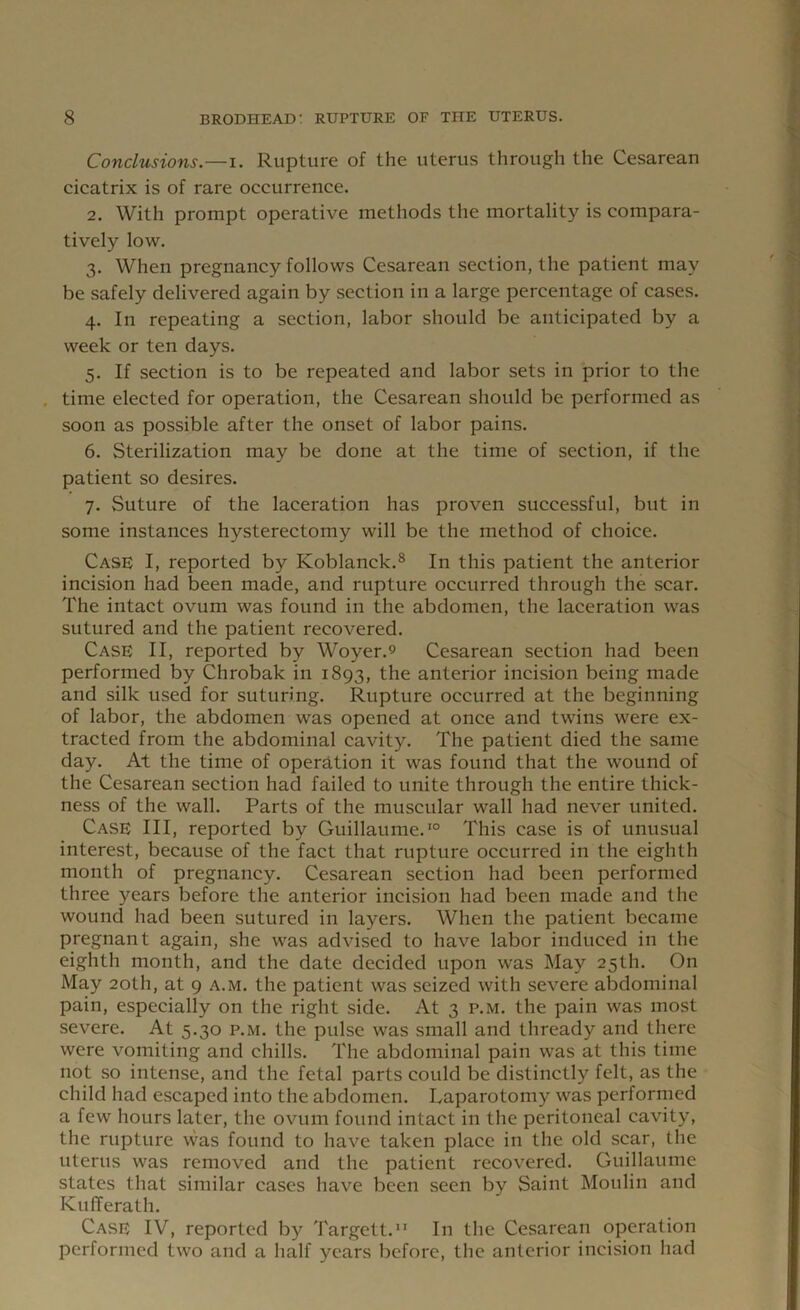 Conclusions.—i. Rupture of the uterus through the Cesarean cicatrix is of rare occurrence. 2. With prompt operative methods the mortality is compara- tively low. 3. When pregnancy follows Cesarean section, the patient may be safely delivered again by section in a large percentage of cases. 4. In repeating a section, labor should be anticipated by a week or ten days. 5. If section is to be repeated and labor sets in prior to the time elected for operation, the Cesarean should be performed as soon as possible after the onset of labor pains. 6. Sterilization may be done at the time of section, if the patient so desires. 7. Suture of the laceration has proven successful, but in some instances hysterectomy will be the method of choice. Case I, reported by Koblanck.8 In this patient the anterior incision had been made, and rupture occurred through the scar. The intact ovum was found in the abdomen, the laceration was sutured and the patient recovered. Case II, reported by Woyer.9 Cesarean section had been performed by Chrobak in 1893, the anterior incision being made and silk used for suturing. Rupture occurred at the beginning of labor, the abdomen was opened at once and twins were ex- tracted from the abdominal cavity. The patient died the same day. At the time of operation it was found that the wound of the Cesarean section had failed to unite through the entire thick- ness of the wall. Parts of the muscular wall had never united. Case III, reported by Guillaume.10 This case is of unusual interest, because of the fact that rupture occurred in the eighth month of pregnancy. Cesarean section had been performed three years before the anterior incision had been made and the wound had been sutured in layers. When the patient became pregnant again, she was advised to have labor induced in the eighth month, and the date decided upon was May 25th. On May 20th, at 9 a.m. the patient was seized with severe abdominal pain, especially on the right side. At 3 p.m. the pain was most severe. At 5.30 p.m. the pulse was small and thready and there were vomiting and chills. The abdominal pain was at this time not so intense, and the fetal parts could be distinctly felt, as the child had escaped into the abdomen. Laparotomy was performed a few hours later, the ovum found intact in the peritoneal cavity, the rupture was found to have taken place in the old scar, the uterus was removed and the patient recovered. Guillaume states that similar cases have been seen by Saint Moulin and KufTerath. Case IV, reported by Targett.11 In the Cesarean operation performed two and a half years before, the anterior incision had