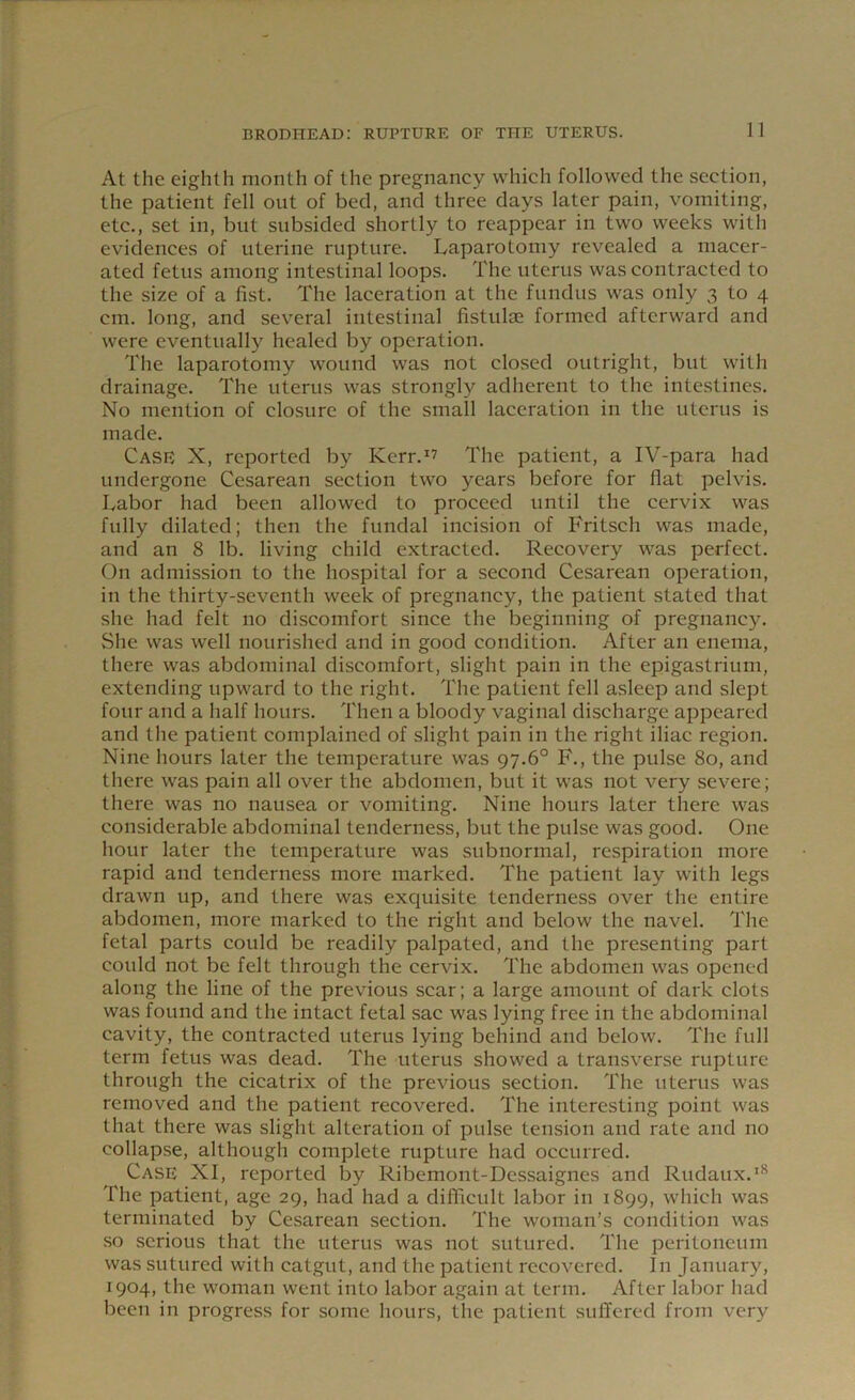 At the eighth month of the pregnancy which followed the section, the patient fell out of bed, and three days later pain, vomiting, etc., set in, but subsided shortly to reappear in two weeks with evidences of uterine rupture. Laparotomy revealed a macer- ated fetus among intestinal loops. The uterus was contracted to the size of a fist. The laceration at the fundus was only 3 to 4 cm. long, and several intestinal fistuloe formed afterward and were eventually healed by operation. The laparotomy wound was not closed outright, but with drainage. The uterus was strongly adherent to the intestines. No mention of closure of the small laceration in the uterus is made. Case X, reported by Kerr.1? The patient, a IV-para had undergone Cesarean section two years before for flat pelvis. Labor had been allowed to proceed until the cervix was fully dilated; then the fundal incision of Fritsch was made, and an 8 lb. living child extracted. Recovery was perfect. On admission to the hospital for a second Cesarean operation, in the thirty-seventh week of pregnancy, the patient stated that she had felt no discomfort since the beginning of pregnancy. She was well nourished and in good condition. After an enema, there was abdominal discomfort, slight pain in the epigastrium, extending upward to the right. The patient fell asleep and slept four and a half hours. Then a bloody vaginal discharge appeared and the patient complained of slight pain in the right iliac region. Nine hours later the temperature was 97.6° F., the pulse 80, and there was pain all over the abdomen, but it was not very severe; there was no nausea or vomiting. Nine hours later there was considerable abdominal tenderness, but the pulse was good. One hour later the temperature was subnormal, respiration more rapid and tenderness more marked. The patient lay with legs drawn up, and there was exquisite tenderness over the entire abdomen, more marked to the right and below the navel. The fetal parts could be readily palpated, and the presenting part could not be felt through the cervix. The abdomen was opened along the line of the previous scar; a large amount of dark clots was found and the intact fetal sac was lying free in the abdominal cavity, the contracted uterus lying behind and below. The full term fetus was dead. The uterus showed a transverse rupture through the cicatrix of the previous section. The uterus was removed and the patient recovered. The interesting point was that there was slight alteration of pulse tension and rate and no collapse, although complete rupture had occurred. Case XI, reported by Ribemont-Dcssaignes and Rudaux.18 The patient, age 29, had had a difficult labor in 1899, which was terminated by Cesarean section. The woman’s condition was so serious that the uterus was not sutured. The peritoneum was sutured with catgut, and the patient recovered. In January, 1904, the woman went into labor again at term. After labor had been in progress for some hours, the patient suffered from very