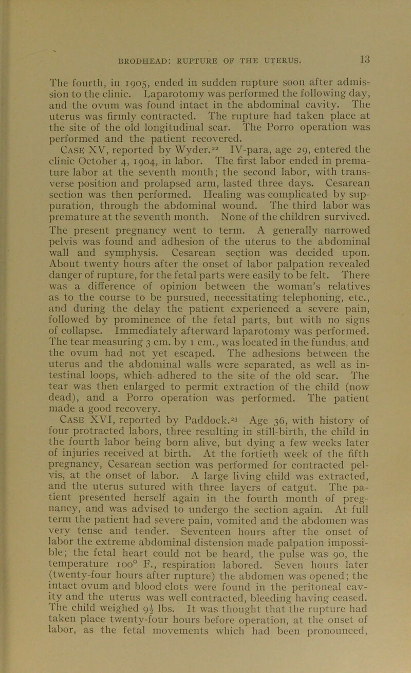 The fourth, in 1905, ended in sudden rupture soon after admis- sion to the clinic. Laparotomy was performed the following day, and the ovum was found intact in the abdominal cavity. The uterus was firmly contracted. The rupture had taken place at the site of the old longitudinal scar. The Porro operation was performed and the patient recovered. Case XV, reported by Wyder.22 IV-para, age 29, entered the clinic October 4, 1904, in labor. The first labor ended in prema- ture labor at the seventh month; the second labor, with trans- verse position and prolapsed arm, lasted three days. Cesarean section was then performed. Healing was complicated by sup- puration, through the abdominal wound. The third labor was premature at the seventh month. None of the children survived. The present pregnancy went to term. A generally narrowed pelvis was found and adhesion of the uterus to the abdominal wall and symphysis. Cesarean section was decided upon. About twenty hours after the onset of labor palpation revealed danger of rupture, for the fetal parts were easily to be felt. There was a difference of opinion between the woman’s relatives as to the course to be pursued, necessitating telephoning, etc., and during the delay the patient experienced a severe pain, followed by prominence of the fetal parts, but with no signs of collapse. Immediately afterward laparotomy was performed. The tear measuring 3 cm. by 1 cm., was located in the fundus, and the ovum had not yet escaped. The adhesions between the uterus and the abdominal walls were separated, as well as in- testinal loops, which adhered to the site of the old scar. The tear was then enlarged to permit extraction of the child (now dead), and a Porro operation was performed. The patient made a good recovery. Case XVI, reported by Paddock.23 Age 36, with history of four protracted labors, three resulting in still-birth, the child in the fourth labor being born alive, but dying a few weeks later of injuries received at birth. At the fortieth week of the fifth pregnancy, Cesarean section was performed for contracted pel- vis, at the onset of labor. A large living child was extracted, and the uterus sutured with three layers of catgut. The pa- tient presented herself again in the fourth month of preg- nancy, and was advised to undergo the section again. At full term the patient had severe pain, vomited and the abdomen was very tense and tender. Seventeen hours after the onset of labor the extreme abdominal distension made palpation impossi- ble; the fetal heart could not be heard, the pulse was 90, the temperature ioo° F., respiration labored. Seven hours later (twenty-four hours after rupture) the abdomen was opened; the intact ovum and blood clots were found in the peritoneal cav- ity and the uterus was well contracted, bleeding having ceased. I he child weighed 9^ lbs. It was thought that the rupture had taken place twenty-four hours before operation, at the onset of labor, as the fetal movements which had been pronounced,