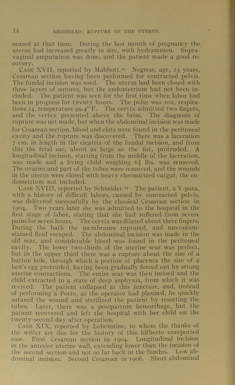 ceased at that time. During the last month of pregnancy the uterus had increased greatly in size, with hydramnion. Supra- vaginal amputation was done, and the patient made a good re- covery. Case XVII, reported by Mabbott.24 Negress, age, 23 years, Cesarean section having been performed for contracted pelvis. The fundal incision was used. The uterus had been closed with three layers of sutures, but the endometrium had not been in- cluded. The patient was seen for the first time when labor had been in progress for twenty hours. The pulse was 102, respira- tions 24, temperature 99.40 F. The cervix admitted two fingers, and the vertex presented above the brim. The diagnosis of rupture was not made, but when the abdominal incision was made for Cesarean section, blood and clots were found in the peritoneal cavity and the rupture was discovered. There was a laceration 7 cm. in length in the cicatrix of the fundal incision, and from this the fetal sac, about as large as the fist, protruded. A longitudinal incision, starting from the middle of the laceration, was made and a living child weighing 6^ lbs. was removed. The ovaries and part of the tubes were removed, and the wounds in the uterus were closed with heavy chromicized catgut, the en- dometrium not included. Case XVIII, reported by Schneider.25 The patient, a V-para, with a history of difficult labors, caused by contracted pelvis, was delivered successfully by the classical Cesarean section in 1904. Two years later she was admitted to the hospital in the first stage of labor, stating that she had suffered from severe pains for seven hours. The cervix was dilated about three fingers. During the bath the membranes ruptured, and meconium- stained fluid escaped. The abdominal incision was made in the old scar, and considerable blood was found in the peritoneal cavity. The lower two-thirds of the uterine scar was perfect, but in the upper third there was a rupture about the size of a button hole, through which a portion of placenta the size of a hen’s egg protruded, having been gradually forced out by strong uterine contractions. The entire scar was then incised and the child extracted in a state of deep asphyxia, from which it was revived. The patient collapsed at this juncture, and, instead of performing a Porro, as the operator had planned, he quickly sutured the wound and sterilized the patient by resecting the tubes. Later, there was a postpartum hemorrhage, but the patient recovered and left the hospital with her child on the twenty-second day after operation. Case XIX, reported by Lobenstine, to whom the thanks of the writer are due for the history of this hitherto uureported case. First Cesarean section in 1904. Longitudinal incision in the anterior uterine wall, extending lower than the incision of the second section and not so far back in the fundus. Low ab- dominal incision. Second Cesarean in 1906. Short abdominal