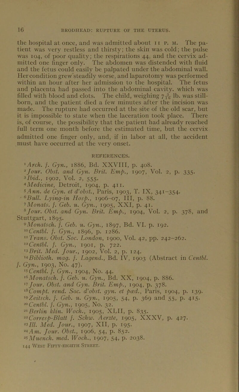 the hospital at once, and was admitted about 11 p. m. The pa- tient was very restless and thirsty; the skin was cold; the pulse was 104, of poor quality; the respirations 44. and the cervix ad- mitted one finger only. The abdomen was distended with fluid and the fetus could easily be palpated under the abdominal wall. Her condition grew steadily worse, and laparotomy was performed within an hour after her admission to the hospital. The fetus and placenta had passed into the abdominal cavity, which was filled with blood and clots. The child, weighing 7^ lb. was still- born, and the patient died a few minutes after the incision was made. The rupture had occurred at the site of the old scar, but it is impossible to state when the laceration took place. There is, of course, the possibility that the patient had already reached full term one month before the estimated time, but the cervix admitted one finger only, and, if in labor at all, the accident must have occurred at the very onset. references. I Arch. f. Gyn., 1886, Bd. XXVIII, p. 408. 2Jour. Obst. and Gyn. Brit. Emp., 1907, Vol. 2, p. 335. 3Ibid., 1902, Vol. 2, 555. 4 Medicine, Detroit, 1904, p. 411. s Ann. de Gyn. et d’obst., Paris, 1903, T. IX, 341-354. 6Bull. Lying-in Hosp., 1906-07, III, p. 88. 7Monats. j. Geb. u. Gyn., 1905, XXI, p. 41. 8Jour. Obst. and Gyn. Brit. Emp., 1904, Vol. 2, p. 378, and Stuttgart, 1895. 9Monatsch. f. Geb. u. Gyn., 1897, Bd. VI. p. 192. loCentbl. f. Gyn., 1896, p. 1286. II Trans. Obst. Soc. London, 1900, Vol. 42, pp. 242-262. 12Centbl. f. Gyn., 1901, p. 722. 13Brit. Med. Jour., 1902, Vol. 2, p. 124. 14Biblioth. mag. j. Lagend., Bd. IV, 1903 (Abstract in Centbl. f. Gyn., 1903, No. 47). 15Centbl. f. Gyn., 1904, No. 44. 16Monatsch. f. Geb. u. Gyn., Bd. XX, 1904, p. 886. 17 Jour. Obst. and Gyn. Brit. Emp., 1904, p. 378. lSCompt. rend. Soc. d’obst. gyn. et peed., Paris, 1904, p. 139. 19Zeitsch. f. Geb. u. Gyn., 1905, 54, p. 369 and 55, p. 415. 20Centbl. f. Gyn., 1905, No. 32. 21 Berlin klin. Woch., 1905, XUI, p. 835. 22Corresp-Blait j. Schw. Aerzte, 1905, XXXV, p. 427. 2Mll. Med. Jour., 1907, XII, p. 195. 24Am. Jour. Obst., 1906, 54, p. 852. 23Muench. med. Woch., 1907, 54, p. 2038. 144 West Fifty-eighth Street.