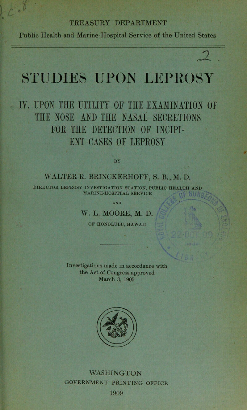 c ^ TBEASCRY DEPARTMENT • ' Public Health and Marine-Hospital Service of the United States STUDIES UPON LEPROSY IV. UPON THE UTILITY OF THE EXAMINATION OF THE NOSE AND THE NASAL SECRETIONS FOR THE DETECTION OF INCIPI- ENT CASES OF LEPROSY DIRECTOR LEPROSY INVESTIGATION STATION, PUBLIC HEALTH AND BY WALTER R. BRINCKERHOFF, S. B., M. D. W. L. MOORE, M. D MARINE-HOSPITAL SERVICE OF HONOLULU, HAWAII AND \ Investigations made in accordance with the Act of Congress approved March 3, 1906 WASHINGTON GOVERNMENT PRINTING OFFICE 1909