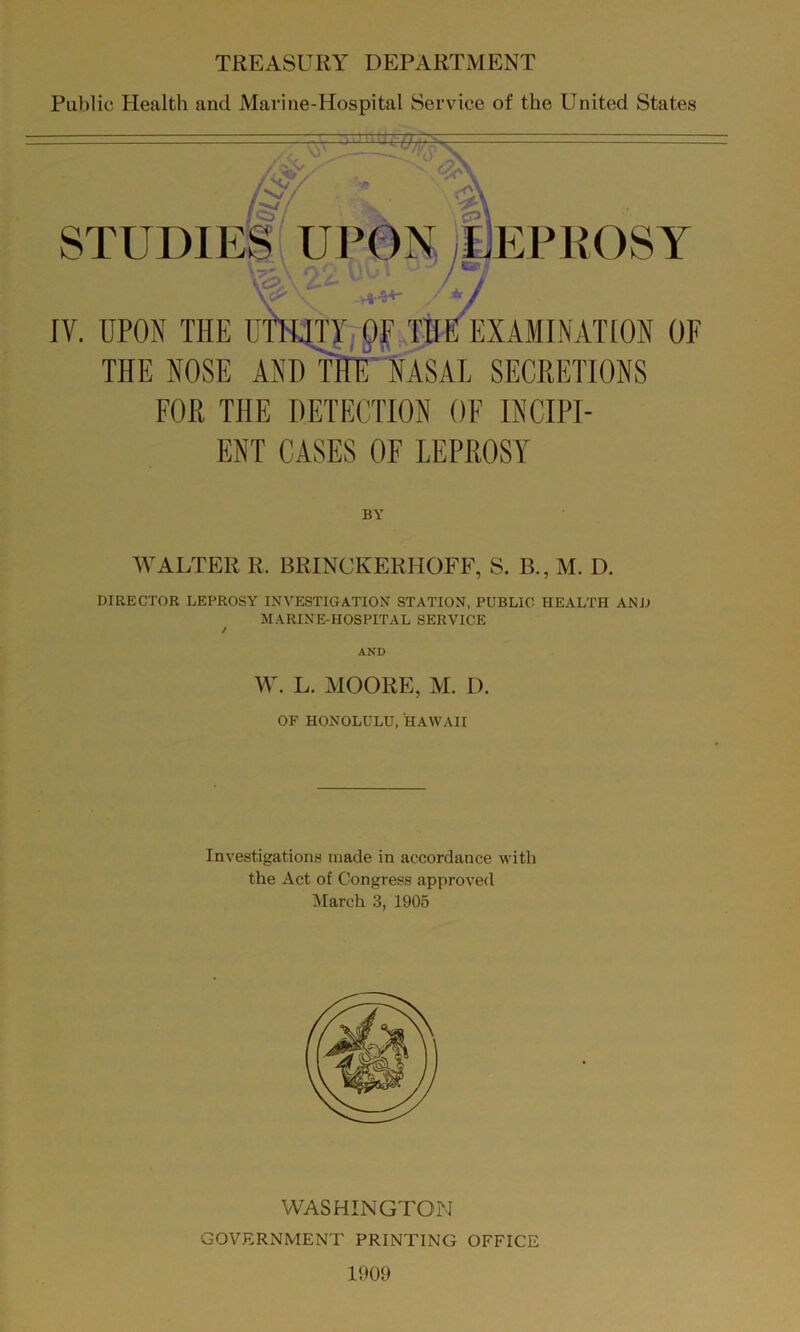 TREASURY DEPARTMENT Public Health and Marine-Hospital Service of the United States  ■ .CPI STUDIES UPON jiJEPROSY f5>; ‘I IV. UPON THE umjn py THE EXAMINATION OF THE NOSE AND THf;'NASAL SECRETIONS FOR THE DETECTION OF INCIPI- ENT CASES OF LEPROSY BY WALTER R. BRINCKERHOFF, S. B., M. D. DIRECTOR LEPROSY INVESTIGATION STATION, PUBLIC HEALTH AND MARINE-HOSPITAL SERVICE W. L. MOORE, M. D. OF HONOLULU, HAWAII Investigations made in accordance with the Act of Congress approved March 3, 1905 WASHINGTON GOVERNMENT PRINTING OFFICE 1909