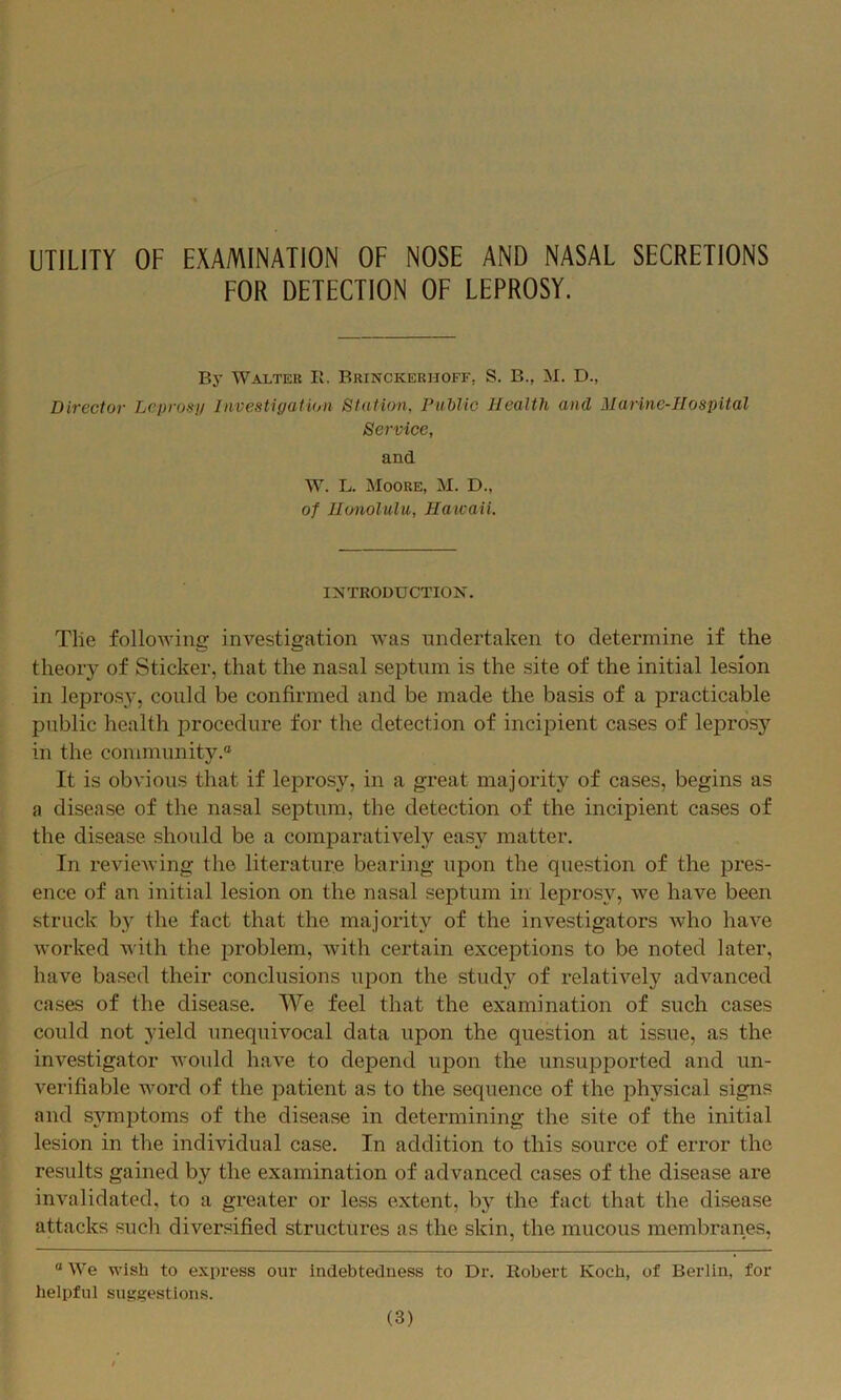 UTILITY OF EXAMINATION OF NOSE AND NASAL SECRETIONS FOR DETECTION OF LEPROSY. By Walter IL. Brinckerhoff, S. B., M. D., Director Leprosy Investigation Station, Public Health and Marine-Hospital Service, and W. L. Moore, M. D., of Honolulu, Haivaii. INTRODUCTION. Tlie following investigation was undertaken to determine if the theory of Sticker, that the nasal septum is the site of the initial lesion in leprosy, could be confirmed and be made the basis of a practicable public health procedure for the detection of incipient cases of leprosy in the community.® It is obvious that if leprosy, in a great majority of cases, begins as a disease of the nasal septum, the detection of the incipient cases of the disease should be a comparatively easy matter. In reviexving the literature bearing upon the question of the pres- ence of an initial lesion on the nasal septum in leprosy, we have been struck by the fact that the majority of the investigators who have worked with the problem, with certain exceptions to be noted later, have based their conclusions upon the study of relatively advanced cases of the disease. We feel that the examination of such cases could not yield unequivocal data upon the question at issue, as the investigator would have to depend upon the unsupported and un- verifiable word of the patient as to the sequence of the physical signs and symptoms of the disease in determining the site of the initial lesion in the individual case. In addition to this source of error the results gained by the examination of advanced cases of the disease are invalidated, to a greater or less extent, by the fact that the disease attacks sucli diversified structures as the skin, the mucous membranes, ® We wish to express our indebtedness to Dr. Robert Koch, of Berlin, for helpful suggestions.