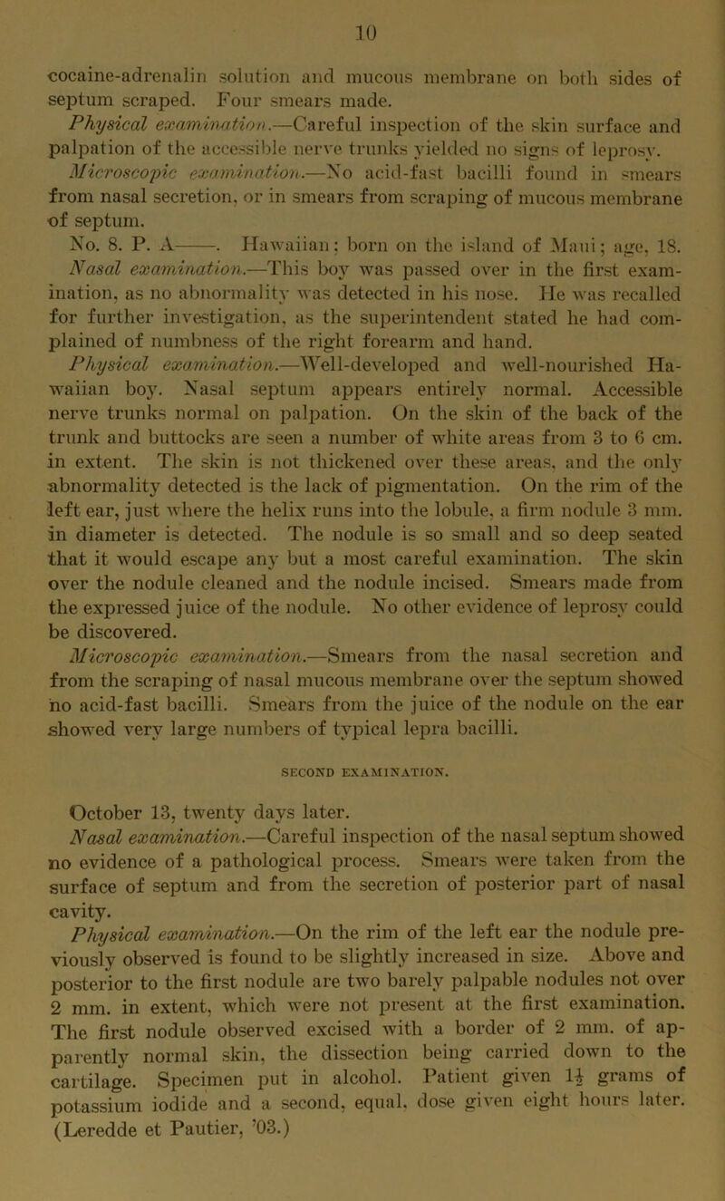 cocaine-adrenalin solution and mucous membrane on both sides of seiDtum scraped. Four smears made. Physical examinafAon.—Careful inspection of the skin surface and palpation of the accessible nerve trunks yielded no signs of leprosy. Microscojnc examinatioh.—No acid-fast bacilli found in smears from nasal secretion, or in smears from scraping of mucous membrane of septum. No. 8. P. A . Hawaiian: born on the island of Maui; age. 18. Nasal examination.—This boy was passed over in the first exam- ination, as no abnormality was detected in his nose. lie was recalled for further investigation, as the superintendent stated he had com- plained of numl)ne.ss of the right forearm and hand. Physical exo.nvination.—Well-develoi^ed and well-nourished Ha- waiian boy. Nasal septum appears entirely normal. Accessible nerve trunks normal on palpation. On the skin of the back of the trunk and buttocks are seen a number of white areas from 3 to 6 cm. in extent. The skin is not thickened over these areas, and the only abnormality detected is the lack of pigmentation. On the rim of the left ear, just where the helix runs into the lobule, a firm nodule 3 mm. in diameter is detected. The nodule is so small and so deep seated that it would escape any but a most careful examination. The skin over the nodule cleaned and the nodule incised. Smears made from the expressed juice of the nodule. No other evidence of leprosy could be discovered. Microscopic examination.—Smears from the nasal secretion and from the scraping of nasal mucous membrane over the septum showed ho acid-fast bacilli. Smears from the juice of the nodule on the ear showed very large numbers of typical lepra bacilli. SECOND EXAMINATION. October 13, twenty days later. Nasal examination.—Careful inspection of the nasal septum showed no evidence of a pathological process. Smears were taken from the surface of septum and from the secretion of posterior part of nasal cavity. Physical examination.—On the rim of the left ear the nodule pre- viously observed is found to be slightly increased in size. Above and posterior to the first nodule are two barely palpable nodules not over 2 mm. in extent, which were not present at the first examination. The first nodule observed excised with a border of 2 mm. of ap- parently normal skin, the dissection being carried down to the cartilage. Specimen put in alcohol. Patient given grams of potassium iodide and a second, equal, dose given eight hours later. (Leredde et Pautier, ’03.)