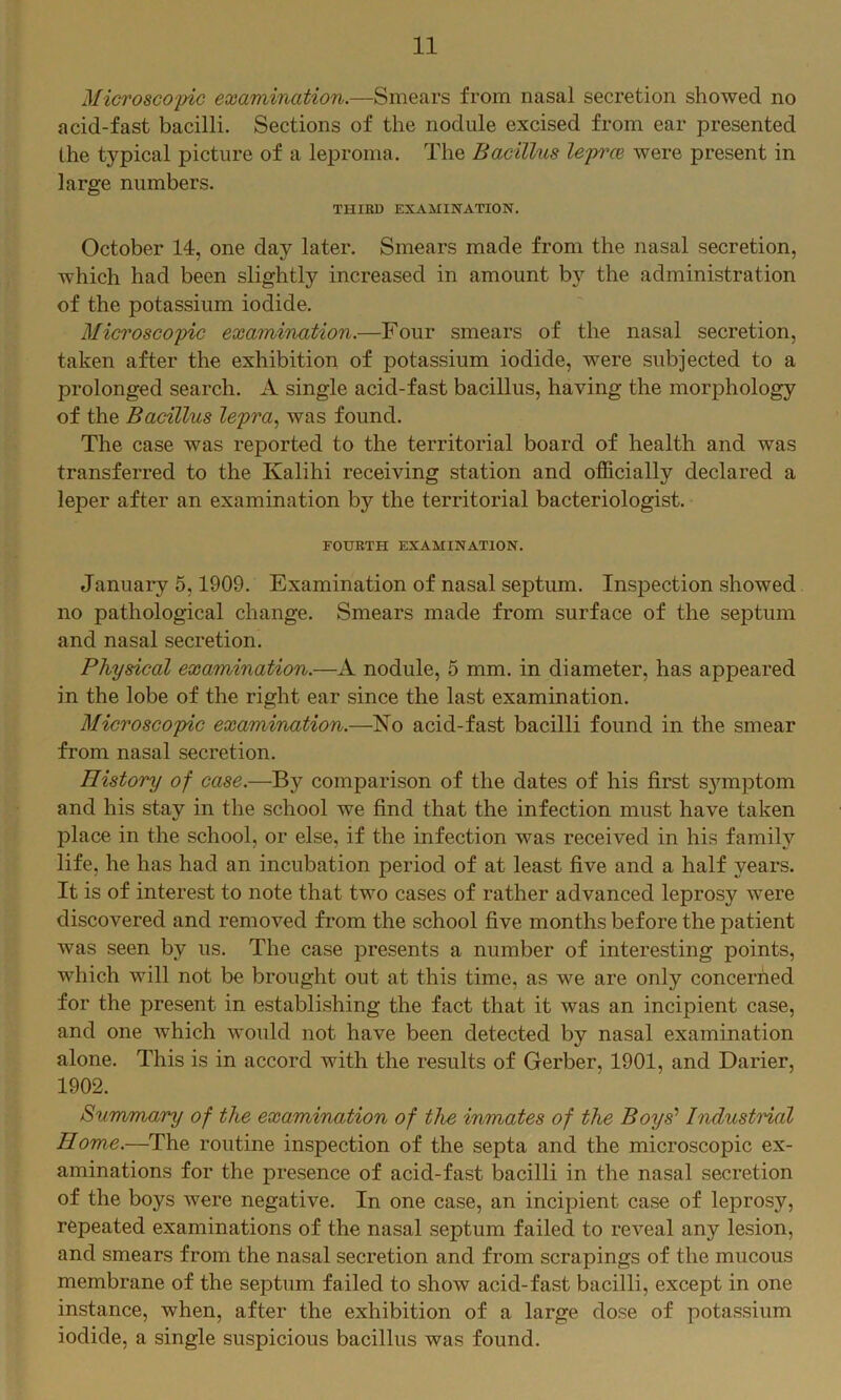 Microscoyic examination.—Smears from nasal secretion showed no acid-fast bacilli. Sections of the nodule excised from ear presented the typical picture of a leproma. The Bacillus lepree were present in large numbers. THIRD EXAMINATION. October 14, one day later. Smears made from the nasal secretion, which had been slightly increased in amount by the administration of the potassium iodide. Microscopic examination.—Four smears of the nasal secretion, taken after the exhibition of potassium iodide, were subjected to a prolonged search. A single acid-fast bacillus, having the morphology of the Bacillus lepra.^ was found. The case was reported to the territorial board of health and was transferred to the Kalihi receiving station and officially declared a leper after an examination by the territorial bacteriologist. FOURTH EXAMINATION. January 5,1909. Examination of nasal septum. Inspection showed no pathological change. Smears made from surface of the septum and nasal secretion. Physical examination.—A nodule, 5 mm. in diameter, has appeared in the lobe of the right ear since the last examination. Microscopic examination.—No acid-fast bacilli found in the smear from nasal secretion. History of case.—By comparison of the dates of his first s}unptom and his stay in the school we find that the infection must have taken place in the school, or else, if the infection was received in his family life, he has had an incubation period of at least five and a half years. It is of interest to note that two cases of rather advanced leprosy were discovered and removed from the school five months before the patient was seen by us. The case presents a number of interesting points, which will not be brought out at this time, as we are only concerned for the present in establishing the fact that it was an incipient case, and one which would not have been detected by nasal examination alone. This is in accord with the results of Gerber, 1901, and Darier, 1902. Summary of the examination of the inmates of the Boys' IndustHal Home.—The routine inspection of the septa and the microscopic ex- aminations for the presence of acid-fast bacilli in the nasal secretion of the boys were negative. In one case, an incipient case of leprosy, repeated examinations of the nasal septum failed to reveal any lesion, and smears from the nasal secretion and from scrapings of the mucous membrane of the septum failed to show acid-fast bacilli, except in one instance, when, after the exhibition of a large dose of potassium iodide, a single suspicious bacillus was found.