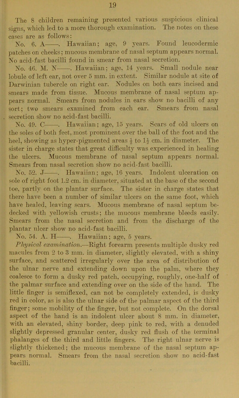 The 8 children remaining presented various suspicious clinical signs, which led to a more thorough examination. The notes on these cases are as follows: No. 6. A . Hawaiian; age, 9 years. Found leucodermic patches on cheeks; mucous membrane of nasal septum appears normal. No acid-fast bacilli found in smear from nasal secretion. No. 46. M. N . Hawaiian; age. 14 years. Small nodule near lobule of left ear, not over 5 mm. in extent. Similar nodule at site of Darwinian tubercle on right ear. Nodules on both ears incised and smears made from tissue. Mucous membrane of nasal septum ap- pears normal. Smears from nodules in ears show no bacilli of any sort; two smears examined from each ear. Smears from nasal secretion show no acid-fast bacilli. No. 49. C . Hawaiian; age, 15 3^ears. Scars of old ulcers on the soles of both feet, most prominent over the ball of the foot and the heel, showing as hyper-pigmented areas ^ to 14 cm. in diameter. The sister in charge states that great difficulty was experienced in healing the ulcers. Mucous membrane of nasal septum appears normal. Smears from nasal secretion show no acid-fast bacilli. No. 52. J . Hawaiian; age, 16 }^ears. Indolent ulceration on sole of right foot 1.2 cm. in diameter, situated at the base of the second toe, partly on the plantar surface. The sister in charge states that there have been a number of similar ulcers on the same foot, which have healed, leaving scars. Mucous membrane of nasal septum be- decked with yellowish crusts; the mucous membrane bleeds easily. Smears from the nasal secretion and from the discharge of the plantar ulcer show no acid-fast bacilli. No. 54. A. H . Hawaiian; age, 5 j^ears. Physical examination.-—forearm presents multiple dusky red macules from 2 to 3 mm. in diameter, slightly elevated, wdth a shiny surface, and scattered irregularly over the area of distribution of the ulnar nerve and extending down upon the palm, where they coalesce to form a dusky red patch, occupying, roughl}'^, one-half of the palmar surface and extending over on the side of the hand. The little finger is semiflexed, can not be completely extended, is dusky red in color, as is also the ulnar side of the palmar aspect of the third finger; some mobility of the finger, but not complete. On the dorsal aspect of the hand is an indolent ulcer about 8 mm. in diameter, with an elevated, shiny border, deep pink to red, with a denuded slightly depressed granular center, dusky red flush of the terminal phalanges of the third and little fingers. The right ulnar nerve is slightly thickened; the mucous membrane of the nasal septum ap- pears normal. Smears from the nasal secretion show no acid-fast bacilli.