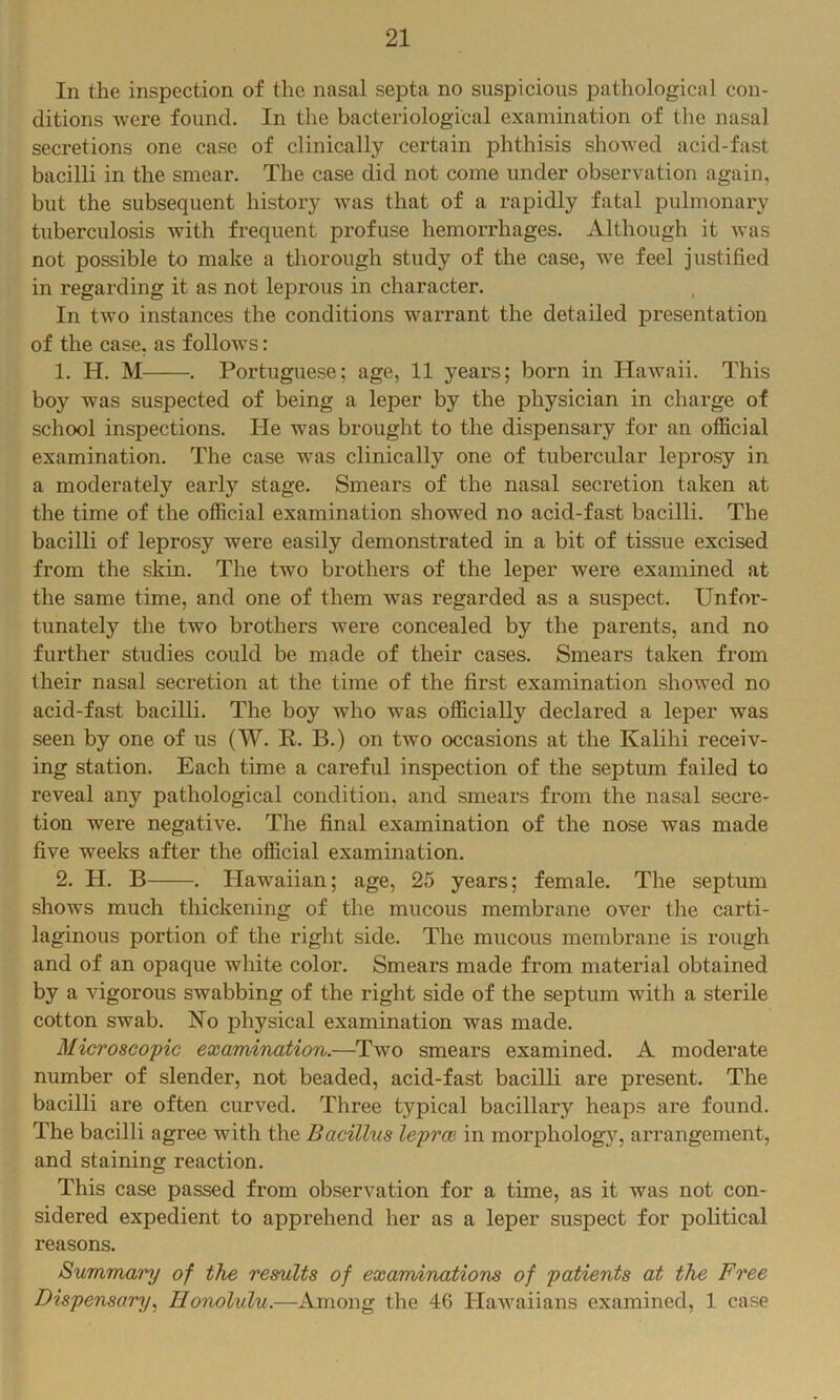 In the inspection of the nasal septa no suspicious pathological con- ditions were found. In the bacteriological examination of the nasal secretions one case of clinically certain phthisis showed acid-fast bacilli in the smear. The case did not come under observation again, but the subsequent history was that of a rapidly fatal pulmonary tuberculosis with frequent profuse hemorrhages. Although it was not possible to make a thorough study of the case, we feel justified in regarding it as not leprous in character. In two instances the conditions warrant the detailed presentation of the case, as follows: 1. H. M . Portuguese; age, 11 years; born in Hawaii. This boy was suspected of being a leper by the physician in charge of school inspections. He was brought to the dispensary for an official examination. The case was clinically one of tubercular leprosy in a moderately early stage. Smears of the nasal secretion taken at the time of the official examination showed no acid-fast bacilli. The bacilli of leprosy were easily demonstrated in a bit of tissue excised from the skin. The two brothers of the leper were examined at the same time, and one of them was regarded as a suspect. Unfor- tunately the two brothers were concealed by the parents, and no further studies could be made of their cases. Smears taken from their nasal secretion at the time of the first examination showed no acid-fast bacilli. The boy who was officially declared a leper was seen by one of us (W. E,. B.) on two occasions at the Kalihi receiv- ing station. Each time a careful inspection of the septum failed to reveal any pathological condition, and smears from the nasal secre- tion were negative. The final examination of the nose was made five weeks after the official examination. 2. H. B . Hawaiian; age, 25 years; female. The septum shows much thickening of the mucous membrane over the carti- laginous portion of the right side. The mucous membrane is rough and of an opaque white color. Smears made from material obtained by a vigorous swabbing of the right side of the septum with a sterile cotton swab. No physical examination was made. Microscopic examination.—Two smears examined. A moderate number of slender, not beaded, acid-fast bacilli are present. The bacilli are often curved. Three typical bacillary heaps are found. The bacilli agree with the Bacillus leprce in morpholog}, arrangement, and staining reaction. This case passed from observation for a time, as it was not con- sidered expedient to apprehend her as a leper suspect for political reasons. Summary of the results of examinations of patients at the Free Dispensary.^ Honolulu.—Among the 46 Hawaiians examined, 1 case