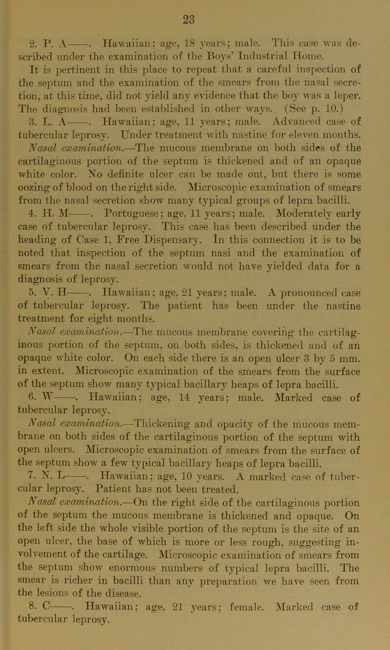 2. P. A . Hawaiian: age, 18 years; male. 'Jliis case was de- scribed under the examination of the Boys’ Industrial Home. It is pertinent in this place to repeat that a careful inspection of the seiDtum and the examination of the smears from the nasal secre- tion, at this time, did not yield any evidence that the boy was a leper. The diagno.sis had been e.stablished in other ways. (See p. 10.) 3. L. A . Hawaiian; age, 11 years; male. Advanced case of tubercular leprosy. Under treatment with nastine for eleven months. Nasal examination.—The mucous membrane on both sides of the cartilaginous portion of the septum is thickened and of an opaque white color. No definite ulcer can be made out, but there is some oozing of blood on the right side. Microscopic examination of smears from the nasal secretion show many typical groups of lepra bacilli. 4. H. M . Portuguese; age, 11 years; male. Moderately early case of tubercular leprosy. This case has been described under the heading of Case 1, Free Dispensary. In this connection it is to be noted that inspection of the septum nasi and the examination of smears from the nasal secretion would not have yielded data for a diagnosis of leprosy. 5. y. H . Plawaiian; age, 21 years; male. A pronounced case of tubercular leprosy. The patient has been under the nastine treatment for eight months. Nasal examination.—The mucous membrane covering the cartilag- inous portion of the septum, on both sides, is thickened and of an opaque white color. On each side there is an open ulcer 3 by 5 mm. in extent. Microscopic examination of the smears from the surface of the septum show many typical bacillary heaps of lepra bacilli. 6. W . Hawaiian; age, 14 years; male. Marked case of tubercular leprosy. Nasal examination.—Thickening and opacity of the mucous mem- brane on both sides of the cartilaginous portion of the septum with open ulcers. Microscopic examination of smears from the surface of the septum show a few typical bacillary heaps of lepra bacilli. 7. N. L . Hawaiian; age, 10 years. A marked case of tuber- cular leprosy. Patient has not been treated. NascH examination.—On the right side of the cartilaginous portion of the septum the mucous membrane is thickened and opaque. On the left side the whole visible portion of the septum is the site of an open ulcer, the base of which is more or less rough, suggesting in- volvement of the cartilage. Microscopic examination of smears from the septum show enormous numbers of typical lepra bacilli. The smear is richer in bacilli than any preparation we have seen from the lesions of the disease. 8. C . Hawaiian; age. 21 years; female. Marked case of tubercular leprosy.