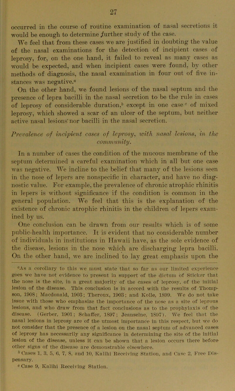 occurred in the course of routine examination of nasal secretions it would be enough to determine further study of the case. We feel that from these cases we are justified in doubting the value of the nasal examinations for the detection of incipient cases of leprosy, for, on the one hand, it failed to reveal as many cases as would be expected, and when incipient cases were found, by other methods of diagnosis, the nasal examination in four out of five in- stances was negative.® On the other hand, we found lesions of the nasal septum and the presence of lepra bacilli in the nasal secretion to be the rule in cases of leprosy of considerable duration,^ except in one case® of mixed leprosy, which showed a scar of an ulcer of the septum, but neither acth’e nasal lesions* nor bacilli in the nasal secretion. Prevalence of incipient cases of leprosy^ with nasal lesions^ in the community. In a number of cases the condition of the mucous membrane of the septum determined a careful examination which in all but one case was negative. We incline to the belief that many of the lesions seen in the nose of lepers are nonspecific in character, and have no diag- nostic value. For example, the prevalence of chronic atrophic rhinitis in lepers is Avithout significance if the condition is common in the general population. We feel that this is the explanation of the existence of chronic atrophic rhinitis in the children of lepers exam- ined by us. One conclusion can be drawn from our results which is of some public-health importance. It is evident that no considerable number of individuals in institutions in IlaAvaii have, as the sole evidence of the disea.se, lesions in the nose which are discharging lepra bacilli. On the other hand, Ave are inclined to laj’^ great emphasis upon the ®As ii corollary to this we must state that so far as our limited experience goes Ave have not evidence to present in support of the dictum of Sticker that the nose is the site, in a great majority of the cases of leprosy, of the initial lesion of the disease. This conclusion is in accord with the results of Thomp- son, 1908; Macdonald, 1903; Theroux, 1903; and Kolle, 1899. We do not take issue with those who emphasize the importance of the nose as a site of leprous lesions, and who draw from that fact conclusions as to the prophylaxis of the disease. (Gerber, 1901; Schaffer, 1897; Jeanselne, 1897). We feel that the nasal lesions in leprosy are of the utmost importance in this respect, but we do not consider that the presence of a lesion on the nasal septum of advanced cases of leprosy has necessarily any significance in determining the site of the initial lesion of the disease, unless it can be shown that a lesion occurs there before other signs of the disease are demonstrable elsewhere. * Cases 1, 3. u, C, 7, 8, and 10, Kalihi Receiving Station, and Case 2, Free Dis- pensary. ® Case 9, Kalihi Receiving Station.