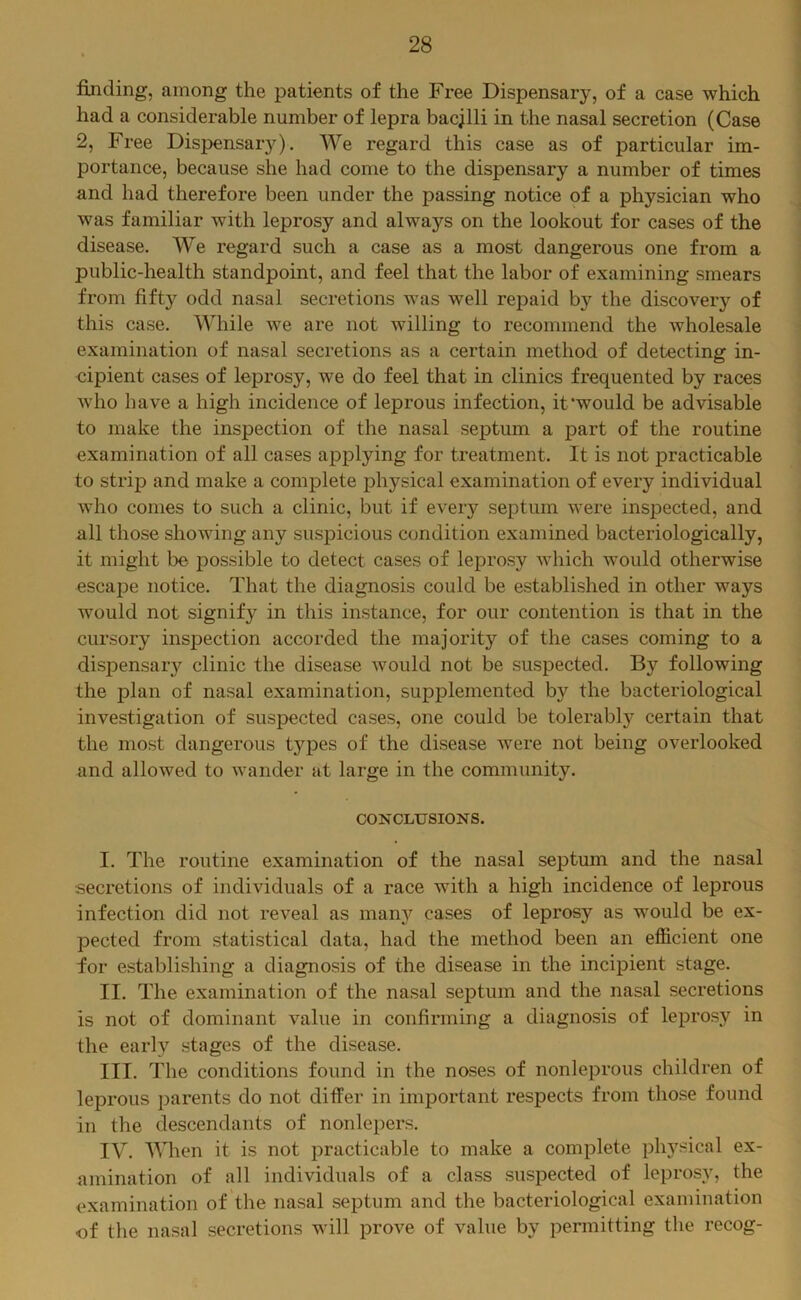 finding, among the patients of the Free Dispensary, of a case which had a considerable number of lepra bacjlli in the nasal secretion (Case 2, Free Dispensary). We regard this case as of particular im- portance, because she had come to the dispensary a number of times and had therefore been under the passing notice of a physician who was familiar with leprosy and always on the lookout for cases of the disease. We regard such a case as a most dangerous one from a public-health standpoint, and feel that the labor of examining smears from fifty odd nasal secretions was well repaid by the discovery of this case. While we are not willing to recommend the wholesale examination of nasal secretions as a certain method of detecting in- cipient cases of leprosy, we do feel that in clinics frequented by races who have a high incidence of leprous infection, it‘would be advisable to make the inspection of the nasal septum a part of the routine examination of all cases applying for treatment. It is not practicable to strip and make a complete physical examination of every individual who comes to such a clinic, but if every septum were inspected, and all those showing any suspicious condition examined bacteriologically, it might be possible to detect cases of leprosy which would otherwise escape notice. That the diagnosis could be established in other ways would not signify in this instance, for our contention is that in the cursory inspection accorded the majority of the cases coming to a dispensar}'^ clinic the disease would not be suspected. By following the plan of nasal examination, supplemented by the bacteriological investigation of suspected cases, one could be tolerably certain that the most dangerous types of the disease were not being overlooked and allowed to wander at large in the community. CONCLUSIONS. I. The routine examination of the nasal septum and the nasal secretions of individuals of a race with a high incidence of leprous infection did not reveal as many cases of leprosy as would be ex- pected from statistical data, had the method been an efficient one for establishing a diagnosis of the disease in the incipient stage. II. The examination of the nasal septum and the nasal secretions is not of dominant value in confirming a diagnosis of leprosy in the early stages of the disease. III. The conditions found in the noses of nonleprous children of leprous jiarents do not differ in important respects from those found in the descendants of nonlepers. IV. When it is not practicable to make a complete physical ex- amination of all individuals of a class suspected of leprosy, the examination of the nasal septum and the bacteriological examination of the nasal secretions will prove of value by permitting the recog-