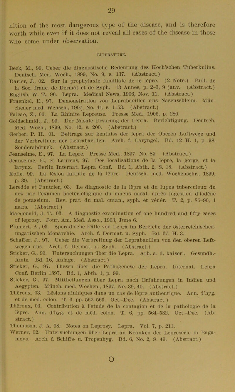 nition of the most dangerous type of the disease, and is therefore worth Avhile even if it does not reA^eal all cases of the disease in those who come under observation. LITERATURE. Beck, M., 99. Ueber die diagnostiscbe Bedeutung des Kocb’scben Tuberkulins. Deutscb. Med. Wocb., 1899, No. 9, s. 137. (Abstract.) Darier, J., 02. Sur la propbylaxie familiale de le 16pre. (2 Note.) Bull, de la Soc. frauc. de Dermat et de Sypb. 13 Annee, p. 2-3, 9 jauv. (Abstract.) English, W. T., 96. Lepra. Medical News, 1906, Nov. 11. (Abstract.) Fraenkel, E., 97. Demonstration von Leprabacillen aus Nasenschleim. Miin- cbener med. Wchscb., 1907, No. 41, s. 1153. (Abstract.) Falcao, Z., 06. La Rbinite Lepreuse. Presse Med., 1906, p. 280. Goldschmidt, J., 99. Der Nasale Ursprung der Lepra. Berichtigung. Deutsch. Med. Woch., 1899, No. 12, s. 200. (Abstract.) Gerber, P. H., 01. Beitrage zur kentniss der lepra der Oberen Luftwege und der Verbreitung der Leprabacillen. Arch. f. Laryngol. Bd. 12 H. 1, p. 98, Sonderabdruck. (Abstract.) Jeanselme, E., 97. La Lepre. Presse Med., 1897, No. 85. (Abstract.) Jeanselme, E., et Laurens, 97. Des localisations de la 16pre, la gorge, et la larynx. Berlin Internat. Lepra Conf. Bd. 1, Abth. 2, S. 18. (Abstract.) Kolle, 99. La 16sion initiale de la 16pre. Deutsch. med. Wochenschr., 1899, p. 39. (Abstract.) Leredde et Pautrier, 03. Le diagnostic de la 16pre et du lupus tuberculeux du nez par I’examen bact6riologique du mucus nasal, apres ingestion d’iodfine de potassium. Rev. prat, du mal. cutan., syph. et vengr. T. 2, p. 85-90, 1 mars. (Abstract.) Macdonald, J. T., 03. A diagnostic examination of one hundred and fifty cases of leprosy. Jour. Am. Med. Asso., 1903, June 6. Plumert, A., 03. Sporadische Fiille von Lepra im Bereiche der osterreichisched- ungarischen Monarchie. Arch. f. Dermat. u. Syph. Bd. 67, H. 3. Schaffer, J., 97. Ueber die Verbreitung der Leprabacillen von den oberen Left- wegen aus. Arch. f. Deiunat. u. Syph. (Abstract.) Sticker, G., 99. Untersuchungen fiber die Lepra. Arb. a. d. kaiseri. Gesundh.- Amte. Bd. 16, Aulage. (Abstract.) Sticker, G., 97. Thesen fiber die Pathogenese der Lepra. Intei-nat. Lepra Conf. Berlin 1897. Bd. 1, Abth. 1, p. 99. Sticker, G., 97. Mittheilungen fiber Lepra nach Erfahrungen in Indien und Aeg3pten. Mfinch. med. Wochen., 1897, No. 39, 40. (Abstract.) Thgroux, 03. Lesions ainhiques dans un cas de lepre authentique. Ann. d’hyg. et de med. colon. T. 6, pp. 562-563. Oct.-Dec. (Abstract.) Theroux, 03. Contribution I’etude de la contagion et de la pathologie de la Igpre. Ann. d’hyg. et de m6d. colon. T. 6, pp. 564-582. Oct.-Dec. (Ab- stract. ) Thompson, J. A. 08. Notes on Leprosy. Lepra. Vol. 7, p. 211. Werner, 02. Untersuchungen fiber Lepra an Krankeu der Leproserie in Baga- moyo. Arch. f. Schiffs- u. Tropenhyg. Bd. 6, No. 2, S. 49. (Abstract.) o