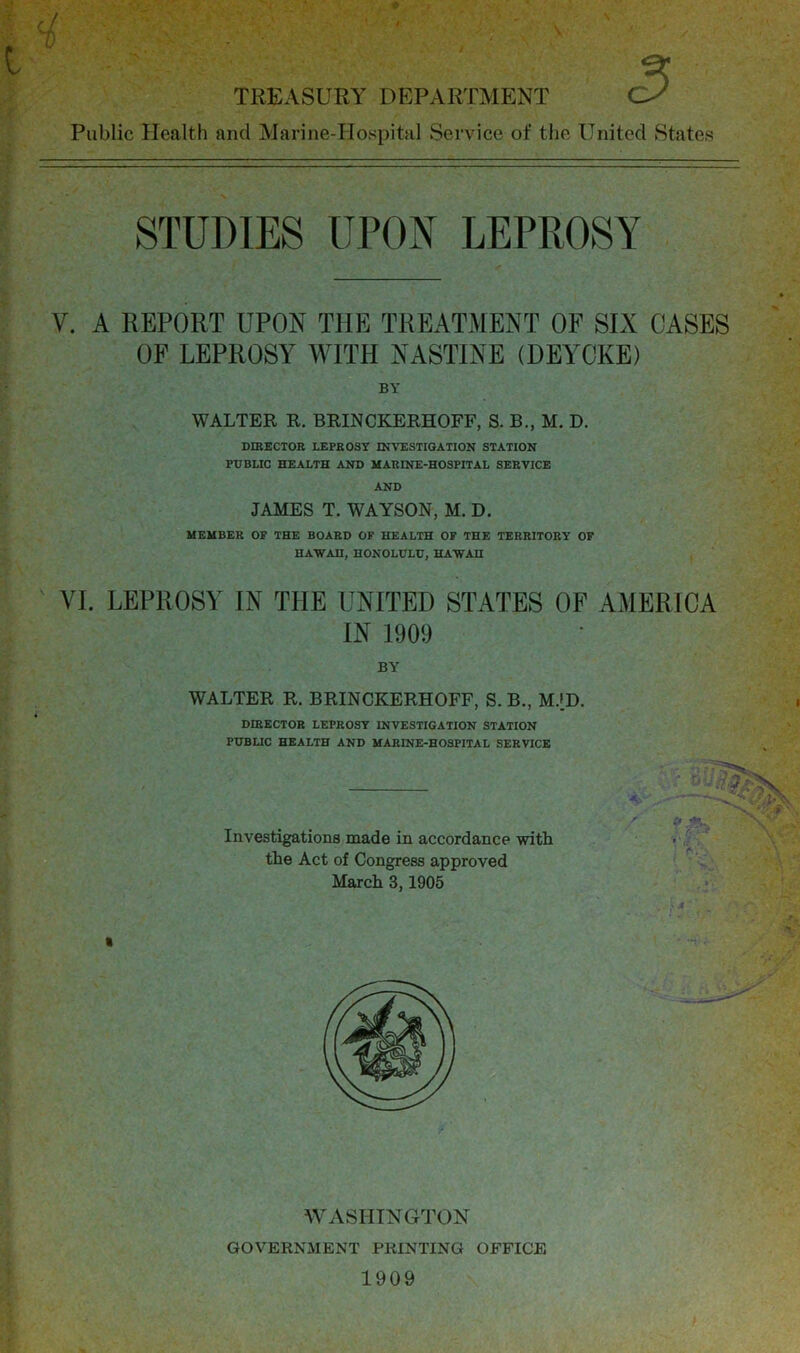 c/ V TREASURY DEPARTMENT Public Health and Marine-Hospital Service of the United States STUDIES UPON LEPROSY V. A REPORT UPON THE TREATMENT OF SIX CASES OF LEPROSY WITH NASTINE (DEYCKE) BY WALTER R. BRINCKERHOFF, S. B., M. D. DIRECTOR LEPROSY INVESTIGATION STATION PUBLIC HEALTH AND MARINE-HOSPITAL SERVICE AND JAMES T. WAYSON, M. D. MEMBER OF THE BOARD OF HEALTH OF THE TERRITORY OF HAW AH, HONOLULU, HAWAH VI. LEPROSY IN THE UNITED STATES OF AMERICA IN 1909 BY WALTER R. BRINCKERHOFF, S. B., M.»D. DIRECTOR LEPROSY INVESTIGATION STATION PUBLIC HEALTH AND MARINE-HOSPITAL SERVICE Investigations made in accordance with the Act of Congress approved March 3,1905 WASHINGTON GOVERNMENT PRINTING OFFICE 1909