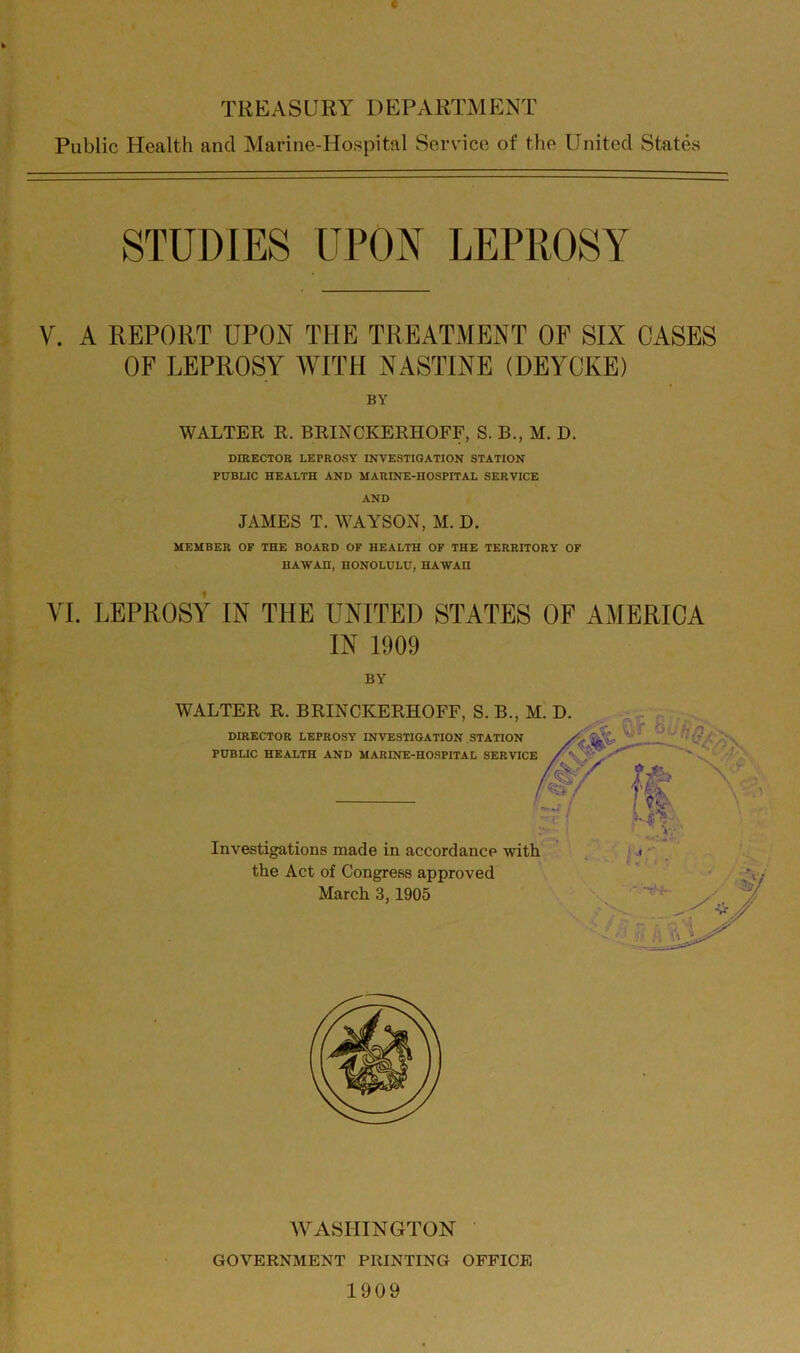 c TREASCRY DEPARTMENT Public Health and Marine-Hospital Service of the United States STUDIES UPON LEPROSY V. A REPORT UPON THE TREATMENT OF SIX CASES OF LEPROSY WITH NASTINE (DEYCKE) BY WALTER R. BRINCKERHOFF, S. B., M. D. DIRECTOR LEPROSY INVESTIGATION STATION PUBLIC HEALTH AND MARINE-HOSPITAL SERVICE AND JAMES T. WAYSON, M. D. MEMBER OF THE BOARD OF HEALTH OF THE TERRITORY OF HAWAII, HONOLULU, HAWAII VI. LEPROSY IN THE UNITED STATES OF AMERICA IN 1909 BY WALTER R. BRINCKERHOFF, S. B., M. D. DIRECTOR LEPROSY INVESTIGATION STATION PUBLIC HEALTH AND MARINE-HOSPITAL SERVICE /<&/' Ip ■ V, Investigations made in accordance with the Act of Congress approved March 3,1905 WASHINGTON GOVERNMENT PRINTING OFFICE 1909