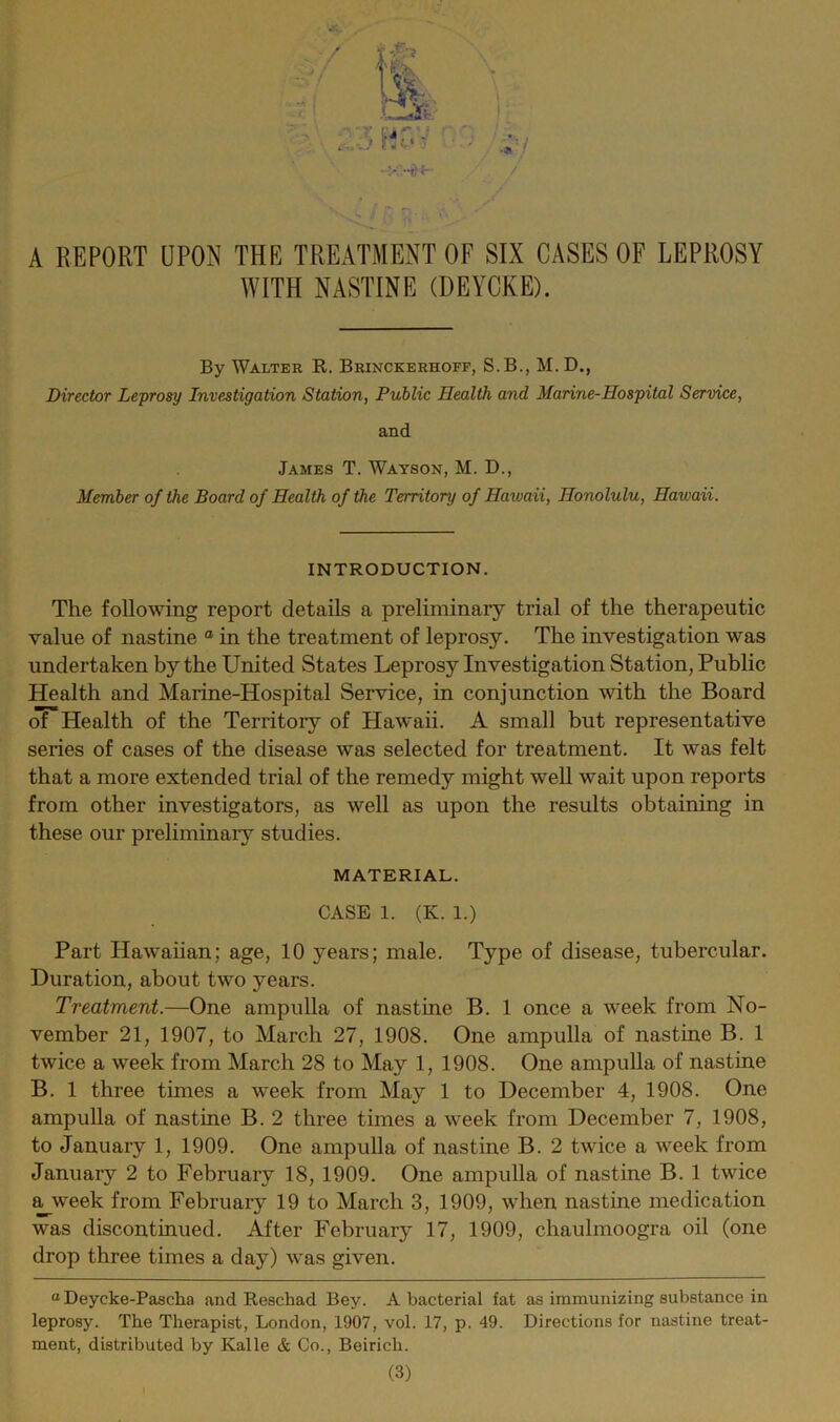 / •a A REPORT UPON THE TREATMENT OF SIX CASES OF LEPROSY WITH NASTINE (DEYCKE). By Walter R. Brinckerhoff, S.B., M. D., Director Leprosy Investigation Station, Public Health and Marine-Hospital Service, and James T. Watson, M. D., Member of the Board of Health of the Territory of Haivaii, Honolulu, Hawaii. INTRODUCTION. The following report details a preliminary trial of the therapeutic value of nastine a in the treatment of leprosy. The investigation was undertaken by the United States Leprosy Investigation Station, Public Health and Marine-Hospital Service, in conjunction with the Board of Health of the Territory of Hawaii. A small but representative series of cases of the disease was selected for treatment. It was felt that a more extended trial of the remedy might well wait upon reports from other investigators, as well as upon the results obtaining in these our preliminary studies. MATERIAL. CASE 1. (K. 1.) Part Hawaiian; age, 10 years; male. Type of disease, tubercular. Duration, about two years. Treatment.—One ampulla of nastine B. 1 once a week from No- vember 21, 1907, to March 27, 1908. One ampulla of nastine B. 1 twice a week from March 28 to May 1, 1908. One ampulla of nastine B. 1 three times a week from May 1 to December 4, 1908. One ampulla of nastine B. 2 three times a week from December 7, 1908, to January 1, 1909. One ampulla of nastine B. 2 twice a week from January 2 to February 18, 1909. One ampulla of nastine B. 1 twice a week from February 19 to March 3, 1909, when nastine medication was discontinued. After February 17, 1909, chaulmoogra oil (one drop three times a day) was given. “ Deycke-Pascha and Reschad Bey. Abacterial fat as immunizing substance in leprosy. The Therapist, London, 1907, vol. 17, p. 49. Directions for nastine treat- ment, distributed by Kalle & Co., Beiricli.