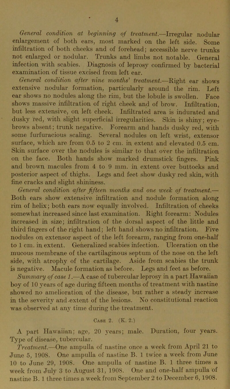 General condition at beginning of treatment.—Irregular nodular enlargement of both ears, most marked on the left side. Some infiltration of both cheeks and of forehead; accessible nerve trunks not enlarged or nodular. Trunks and limbs not notable. General infection with scabies. Diagnosis of leprosy confirmed by bacterial examination of tissue excised from left ear. General condition after nine months’ treatment.—Right ear shows extensive nodular formation, particularly around the rim. Left ear shows no nodules along the rim, but the lobule is swollen. Face shows massive infiltration of right cheek and of brow. Infiltration, but less extensive, on left cheek. Infiltrated area is indurated and dusky red, with slight superficial irregularities. Skin is shiny; eye- brows absent; trunk negative. Forearm and hands dusky red, with some furfuracious scaling. Several nodules on left wrist, extensor surface, which are from 0.5 to 2 cm. in extent and elevated 0.5 cm. Skin surface over the nodules is similar to that over the infiltration on the face. Both hands show marked drumstick fingers. Pink and brown macules from 4 to 9 mm. in extent over buttocks and posterior aspect of thighs. Legs and feet show dusky red skin, with fine cracks and slight sliininess. General condition after fifteen months and one week of treatment.— Both ears show extensive infiltration and nodule formation along rim of helix; both ears now equally involved. Infiltration of cheeks somewhat increased since last examination. Right forearm: Nodules increased in size; infiltration of the dorsal aspect of the little and third fingers of the right hand; left hand shows no infiltration. Five nodules on extensor aspect of the left forearm, ranging from one-half to 1 cm. in extent. Generalized scabies infection. Ulceration on the mucous membrane of the cartilaginous septum of the nose on the left side, with atrophy of the cartilage. Aside from scabies the trunk is negative. Macule formation as before. Legs and feet as before. Summary of case 1.—A case of tubercular leprosy in a part Hawaiian boy of 10 years of age during fifteen months of treatment with nastine showed no amelioration of the disease, but rather a steady increase in the severity and-extent of the lesions. No constitutional reaction was observed at any time during the treatment. Case 2. (K. 2.) A part Hawaiian; age, 20 years; male. Duration, four years. Type of disease, tubercular. Treatment.—One ampulla of nastine once a week from April 21 to June 5, 1908. One ampulla of nastine B. 1 twice a week from June 10 to June 29, 1908. One ampulla of nastine B. 1 three times a week from July 3 to August 31, 1908. One and one-half ampulla of nastine B. 1 three times a week from September 2 to December 6, 1908.