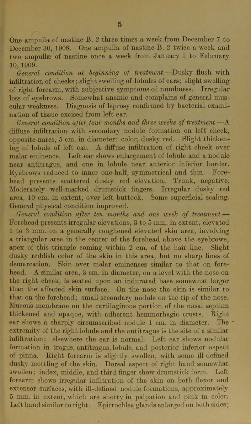 One ampulla of nastine B. 2 three times a week from December 7 to December 30, 1908. One ampulla of nastine B. 2 twice a week and two ampullae of nastine once a week from January 1 to February 10, 1909. General condition at leginning of treatment.—Dusky flush with infiltration of cheeks; slight swelling of lobules of ears; slight swelling of right forearm, with subjective symptoms of numbness. Irregular loss of eyebrows. Somewhat anemic and complains of general mus- cular weakness. Diagnosis of leprosy confirmed by bacterial exami- nation of tissue excised from left ear. General condition after four months and three weeks of treatment.—A diffuse infiltration with secondary nodule formation on left cheek, opposite nares, 5 cm. in diameter; color, dusky red. Slight thicken- ing of lobule of left ear. A diffuse infiltration of right cheek over malar eminence. Left ear shows enlargement of lobule and a nodule near antitragus, and one in lobule near anterior inferior border. Eyebrows reduced to inner one-half, symmetrical and thin. Fore- head presents scattered dusky red elevation. Trunk, negative. Moderately well-marked drumstick fingers. Irregular dusky red area, 10 cm. in extent, over left buttock. Some superficial scaling. General physical condition improved. General condition after ten months and one week of treatment.— Forehead presents irregular elevations, 3 to 5 mm. in extent, elevated 1 to 3 mm. on a generally roughened elevated skin area, involving a triangular area in the center of the forehead above the eyebrows, apex of this triangle coming within 2 cm. of the hair line. Slight dusky reddish color of the skin in this area, but no sharp lines of demarcation. Skin over malar eminences similar to that on fore- head. A similar area, 3 cm. in diameter, on a level with the nose on the right cheek, is seated upon an indurated base somewhat larger than the affected skin surface. On the nose the skin is similar to that on the forehead; small secondary nodule on the tip of the nose. Mucous membrane on the cartilaginous portion of the nasal septum thickened and opaque, with adherent hemmorhagic crusts. Right ear shows a sharply circumscribed nodule 1 cm. in diameter. The * extremity of the right lobule and the antitragus is the site of a similar infiltration; elsewhere the ear is normal. Left ear shows nodular formation in tragus, antitragus, lobule, and posterior inferior aspect of pinna. Right forearm is slightly swollen, with some ill-defined dusky mottling of the skin. Dorsal aspect of right hand somewhat swollen; index, middle, and third finger show drumstick form. Left forearm shows irregular infiltration of the skin on both flexor and extensor surfaces, with ill-defined nodule formations, approximately 5 mm. in extent, which are shotty in palpation and pink in color. Left hand similar to right. Epitrochlea glands enlarged on both sides;