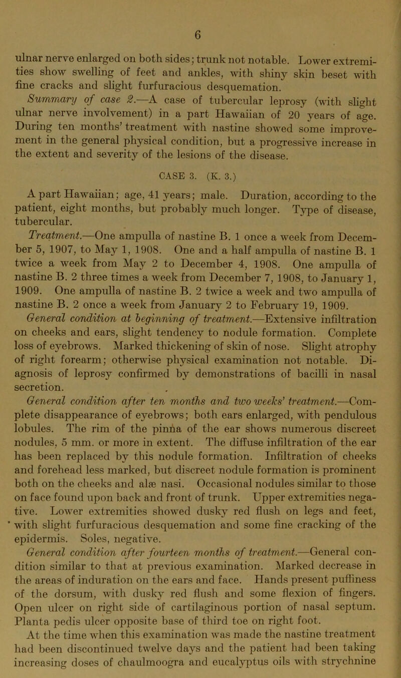 ulnar nerve enlarged on both sides; trunk not notable. Lower extremi- ties show swelling of feet and ankles, with shiny skin beset with fine cracks and slight furfuracious desquemation. Summary of case 2.—A case of tubercular leprosy (with slight ulnar nerve involvement) in a part Hawaiian of 20 years of age. During ten months’ treatment with nastine showed some improve- ment in the general physical condition, but a progressive increase in the extent and severity of the lesions of the disease. CASE 3. (K. 3.) A part Hawaiian: age, 41 years; male. Duration, according to the patient, eight months, but probably much longer. Type of disease, tubercular. Treatment.—One ampulla of nastine B. 1 once a week from Decem- ber 5, 1907, to May 1, 1908. One and a half ampulla of nastine B. 1 twice a week from May 2 to December 4, 1908. One ampulla of nastine B. 2 three times a week from December 7, 1908, to January 1, 1909. One ampulla of nastine B. 2 twice a week and two ampulla of nastine B. 2 once a week from January 2 to February 19, 1909. General condition at beginning of treatment.—Extensive infiltration on cheeks and ears, slight tendency to nodule formation. Complete loss of eyebrows. Marked thickening of skin of nose. Slight atrophy of right forearm; otherwise physical examination not notable. Di- agnosis of leprosy confirmed by demonstrations of bacilli in nasal secretion. General condition after ten months and two weeks’ treatment.—Com- plete disappearance of eyebrows; both ears enlarged, with pendulous lobules. The rim of the pinna of the ear shows numerous discreet nodules, 5 mm. or more in extent. The diffuse infiltration of the ear has been replaced by this nodule formation. Infiltration of cheeks and forehead less marked, but discreet nodule formation is prominent both on the cheeks and alas nasi. Occasional nodules similar to those on face found upon back and front of trunk. Upper extremities nega- tive. Lower extremities showed dusky red flush on legs and feet, * with slight furfuracious desquemation and some fine cracking of the epidermis. Soles, negative. General condition after fourteen months of treatment.—General con- dition similar to that at previous examination. Marked decrease in the areas of induration on the ears and face. Hands present pufliness of the dorsum, with dusky red flush and some flexion of fingers. Open ulcer on right side of cartilaginous portion of nasal septum. Planta pedis ulcer opposite base of third toe on right foot. At the time when this examination was made the nastine treatment had been discontinued twelve days and the patient had been taking increasing doses of chaulmoogra and eucalyptus oils with strychnine