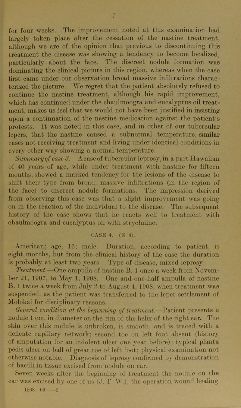 I for four weeks. The improvement noted at this examination had largely taken place after the cessation of the nastine treatment, although we are of the opinion that previous to discontinuing this treatment the disease was showing a tendency to become localized, particularly about the face. The discreet nodule formation was dominating the clinical picture in this region, whereas when the case first came under our observation broad massive infiltrations charac- terized the picture. We regret that the patient absolutely refused to continue the nastine treatment, although his rapid improvement, which has continued under the chaulmoogra and eucalyptus oil treat- ment, makes us feel that we would not have been justified in insisting upon a continuation of the nastine medication against the patient’s protests. It was noted in this case, and in other of our tubercular lepers, that the nastine caused a subnormal temperature, similar cases not receiving treatment and living under identical conditions in every other way showing a normal temperature. Summary of case 3.—Acaseof tubercular leprosy, in a part Hawaiian of 40 years of age, while under treatment with nastine for fifteen months, showed a marked tendency for the lesions of the disease to shift their type from broad, massive infiltrations (in the region of the face) to discreet nodule formations. The impression derived from observing this case was that a slight improvement was going- on in the reaction of the individual to the disease. The subsequent history of the case shows that he reacts well to treatment with chaulmoogra and eucalyptus oil with strychnine. CASE 4. (E. 4). American; age, 16; male. Duration, according to patient, is eight months, but from the clinical history of the case the duration is probably at least two years. Type of disease, mixed leprosy. Treatment.—One ampulla of nastine B. 1 once a week from Novem- ber 21, 1907, to May 1, 1908. One and one-half ampulla of nastine B. 1 twice a week from July 2 to August 4, 1908, when treatment was suspended, as the patient was transferred to the leper settlement of Molokai for disciplinary reasons. General condition at the beginning of treatment.—-Patient presents a nodule 1 cm. in diameter on the rim of the helix of the right ear* The skin over this nodule is unbroken, is smooth, and is traced with a delicate capillary network: second toe on left foot absent (history of amputation for an indolent ulcer one year before); typical planta pedis ulcer on ball of great toe of left foot ; physical examination not otherwise notable. Diagnosis of leprosy confirmed by demonstration of bacilli in tissue excised from nodule on ear. Seven weeks after the beginning of treatment the nodule on the ear was excised by one of us (J. T. W.), the operation wound healing 1568—09 -2