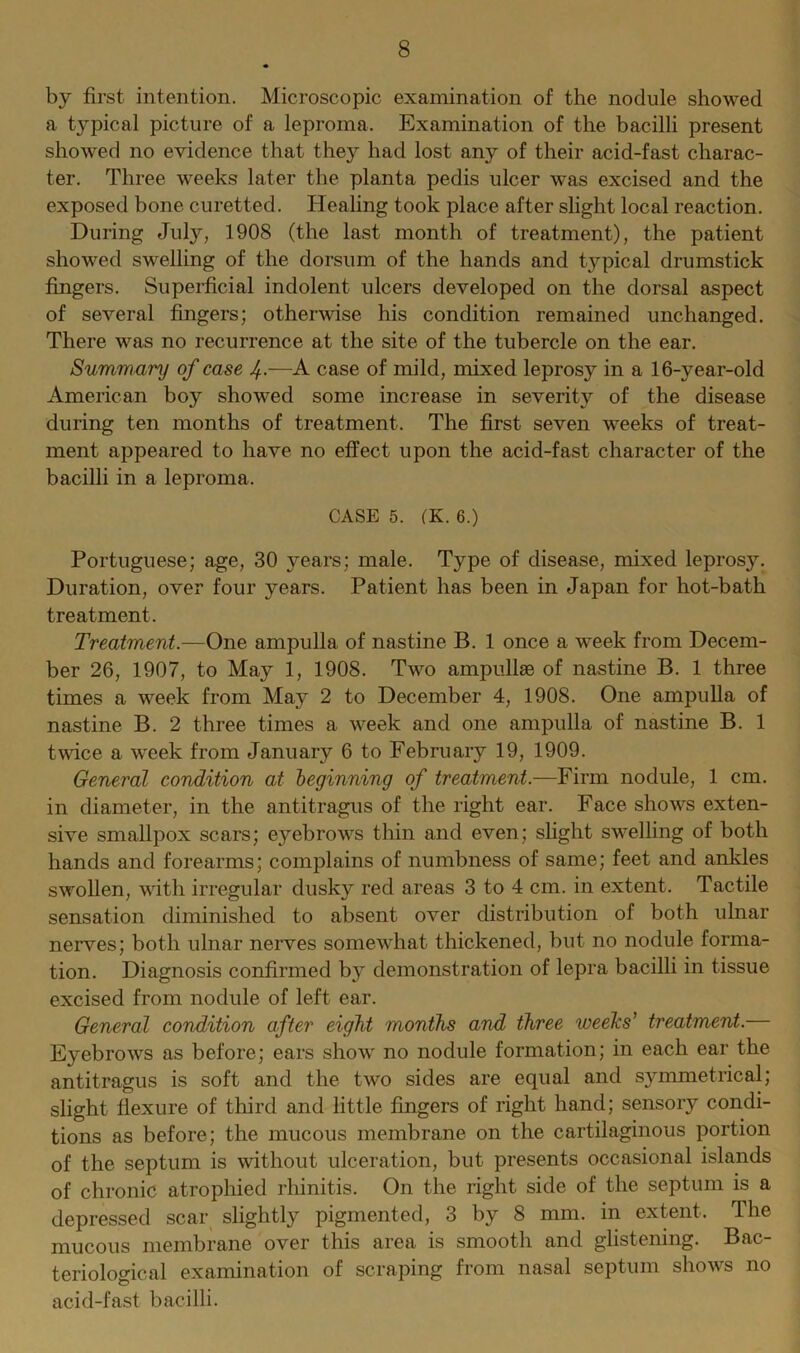 by first intention. Microscopic examination of the nodule showed a typical picture of a leproma. Examination of the bacilli present showed no evidence that they had lost any of their acid-fast charac- ter. Three weeks later the planta pedis ulcer was excised and the exposed bone curetted. Healing took place after slight local reaction. During July, 1908 (the last month of treatment), the patient showed swelling of the dorsum of the hands and typical drumstick fingers. Superficial indolent ulcers developed on the dorsal aspect of several fingers; otherwise his condition remained unchanged. There was no recurrence at the site of the tubercle on the ear. Summary of case J.—A case of mild, mixed leprosy in a 16-year-old American boy showed some increase in severity of the disease during ten months of treatment. The first seven weeks of treat- ment appeared to have no effect upon the acid-fast character of the bacilli in a leproma. CASE 5. (K. 6.) Portuguese; age, 30 years; male. Type of disease, mixed leprosy. Duration, over four years. Patient has been in Japan for hot-bath treatment. Treatment.—One ampulla of nastine B. 1 once a week from Decem- ber 26, 1907, to May 1, 1908. Two ampullae of nastine B. 1 three times a week from May 2 to December 4, 1908. One ampulla of nastine B. 2 three times a week and one ampulla of nastine B. 1 twice a week from January 6 to February 19, 1909. General condition at leginning of treatment.—Firm nodule, 1 cm. in diameter, in the antitragus of the right ear. Face shows exten- sive smallpox scars; eyebrows thin and even; slight swelling of both hands and forearms; complains of numbness of same; feet and ankles swollen, with irregular dusky red areas 3 to 4 cm. in extent. Tactile sensation diminished to absent over distribution of both ulnar nerves; both ulnar nerves somewhat thickened, but no nodule forma- tion. Diagnosis confirmed by demonstration of lepra bacilli in tissue excised from nodule of left ear. General condition after eight months and three weeks' treatment. Eyebrows as before; ears show no nodule formation; in each ear the antitragus is soft and the two sides are equal and symmetrical; slight flexure of third and little fingers of right hand; sensory condi- tions as before; the mucous membrane on the cartilaginous portion of the septum is without ulceration, but presents occasional islands of chronic atrophied rhinitis. On the right side of the septum is a depressed scar slightly pigmented, 3 by 8 mm. in extent. The mucous membrane over this area is smooth and glistening. Bac- teriological examination of scraping from nasal septum shows no acid-fast bacilli.