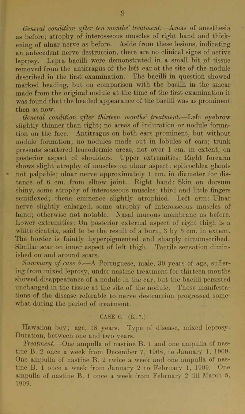 General condition after ten months' treatment.—Areas of anesthesia as before; atrophy of interosseous muscles of right hand and thick- ening of ulnar nerve as before. Aside from these lesions, indicating an antecedent nerve destruction, there are no clinical signs of active leprosy. Lepra bacilli were demonstrated in a small bit of tissue removed from the antitragus of the left ear at the site of the nodule described in the first examination. The bacilli in question showed marked beading, but on comparison with the bacilli in the smear made from the original nodule at the time of the first examination it was found that the beaded appearance of the bacilli was as prominent then as now. General condition after thirteen months' treatment.—Left eyebrow slightly thinner than right; no areas of induration or nodule forma- tion on the face. Antitragus on both ears prominent, but without nodule formation; no nodules made out in lobules of ears; trunk presents scattered leucodermic areas, not over 1 cm. in extent, on posterior aspect of shoulders. Upper extremities: Right forearm shows slight atrophy of muscles on ulnar aspect; epitrochlea glands •» not palpable; ulnar nerve approximately 1 cm. in diameter for dis- tance of 6 cm. from elbow joint. Right hand: Skin on dorsum shiny, some atrophy of interosseous muscles; third and little fingers semiflexed; thena eminence slightly atrophied. Left arm: Ulnar nerve slightly enlarged, some atrophy of interosseous muscles of hand; otherwise not notable. Nasal mucous membrane as before. Lower extremities: On posterior external aspect of right thigh is a white cicatrix, said to be the result of a burn, 3 by 5 cm. in extent. The border is faintly hyperpigmented and sharply circumscribed. Similar scar on inner aspect of left thigh. Tactile sensation dimin- ished on and around scars. Summary of case 5.—A Portuguese, male, 30 years of age, suffer- ing from mixed leprosy, under nastine treatment for thirteen months showed disappearance of a nodule in the ear, but the bacilli persisted unchanged in the tissue at the site of the nodule. Those manifesta- tions of the disease referable to nerve destruction progressed some- what during the period of treatment. ■ CASE 6. (K. 7.) Hawaiian boy; age, 18 years. Type of disease, mixed leprosy. Duration, between one and two years. Treatment.—One ampulla of nastine B. 1 and one ampulla of nas- tine B. 2 once a week from December 7, 190S, to January 1, 1909. One ampulla of nastine B. 2 twice a week and one ampulla of nas- tine B. 1 once a week from January 2 to February 1, 1909. One ampulla of nastine B. 1 once a week from February 2 till March 5, 1909.