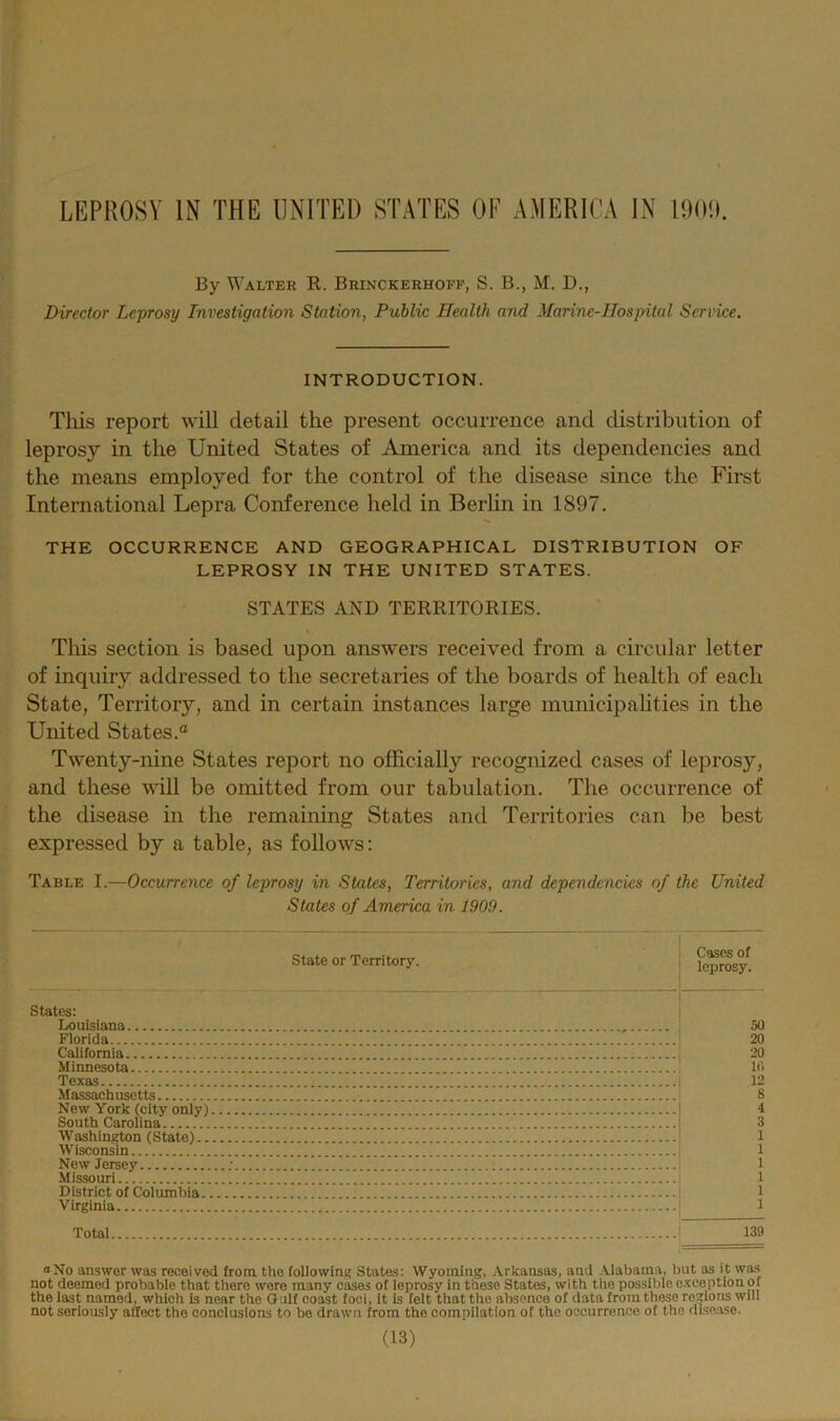 LEPROSY IN THE UNITED STATES OF AMERICA IN 1909. By Walter R. Brinckerhoff, S. B., M. D., Director Leprosy Investigation Station, Public Health and Marine-Hospital Service. INTRODUCTION. This report will detail the present occurrence and distribution of leprosy in the United States of America and its dependencies and the means employed for the control of the disease since the First International Lepra Conference held in Berlin in 1897. THE OCCURRENCE AND GEOGRAPHICAL DISTRIBUTION OF LEPROSY IN THE UNITED STATES. STATES AND TERRITORIES. This section is based upon answers received from a circular letter of inquiry addressed to the secretaries of the boards of health of each State, Territory, and in certain instances large municipalities in the United States.® Twenty-nine States report no officially recognized cases of leprosy, and these will be omitted from our tabulation. The occurrence of the disease in the remaining States and Territories can be best expressed by a table, as follows: Table I.—Occurrence of leprosy in States, Territories, and dependencies of the United States of America in 1909. State or Territory. States: Louisiana Florida California Minnesota Texas Massachusetts New York (city only) South Carolina Washington (State).. Wisconsin New Jersey Missouri District of Columbia.. Virginia Cases of leprosy. 50 20 20 10 12 S 4 3 1 1 1 1 Total 139 “No answer was received from the following States: Wyoming, Arkansas, and Alabama, but as it was not deemed probable that there wore many cases of leprosy in these States, with the possible exception of the last named, which is near the Gulf coast foci, it is felt that the absence of data from these regions will not seriously affect the conclusions to be drawn from the compilation of the occurrence of the disease.