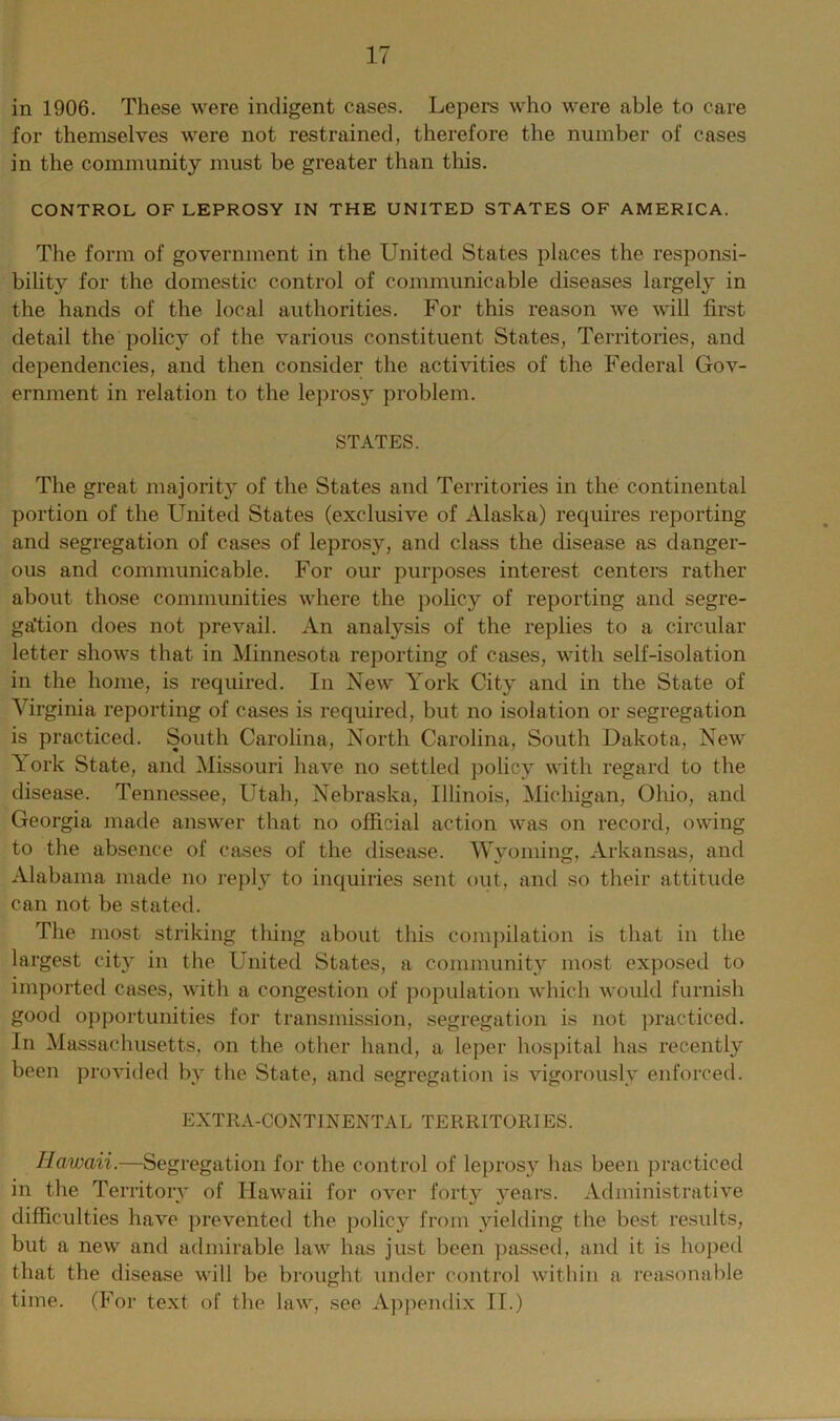 in 1906. These were indigent cases. Lepers who were able to care for themselves were not restrained, therefore the number of cases in the community must be greater than this. CONTROL OF LEPROSY IN THE UNITED STATES OF AMERICA. The form of government in the United States places the responsi- bility for the domestic control of communicable diseases largely in the hands of the local authorities. For this reason we will first detail the policy of the various constituent States, Territories, and dependencies, and then consider the activities of the Federal Gov- ernment in relation to the leprosy problem. STATES. The great majority of the States and Territories in the continental portion of the United States (exclusive of Alaska) requires reporting and segregation of cases of leprosy, and class the disease as danger- ous and communicable. For our purposes interest centers rather about those communities where the policy of reporting and segre- gation does not prevail. An analysis of the replies to a circular letter shows that in Minnesota reporting of cases, with self-isolation in the home, is required. In New York City and in the State of Virginia reporting of cases is required, but no isolation or segregation is practiced. South Carolina, North Carolina, South Dakota, New Tork State, and Missouri have no settled policy with regard to the disease. Tennessee, Utah, Nebraska, Illinois, Michigan, Ohio, and Georgia made answer that no official action was on record, owing to the absence of cases of the disease. Wyoming, Arkansas, and Alabama made no reply to inquiries sent out, and so their attitude can not be stated. The most striking thing about this compilation is that in the largest city in the United States, a community most exposed to imported cases, with a congestion of population which would furnish good opportunities for transmission, segregation is not practiced. In Massachusetts, on the other hand, a leper hospital has recently been provided by the State, and segregation is vigorously enforced. EXTRA-CONTINENTAL TERRITORIES. Hawaii.—Segregation for the control of leprosy has been practiced in the Territory of Hawaii for over forty years. Administrative difficulties have prevented the policy from yielding the best results, but a new and admirable law has just been passed, and it is hoped that the disease will be brought under control within a reasonable time. (For text of the law, see Appendix II.)