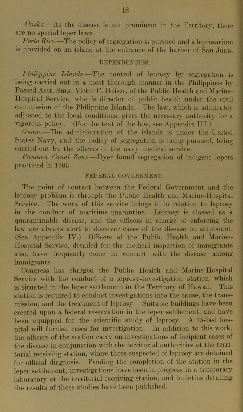 Alaska.—As the disease is not prominent in the Territory, there are no special leper laws. Porto Rico.—The policy of segregation is pursued and a leprosarium is provided on an island at the entrance of the harbor of San Juan. DEPENDENCIES. Philippine Islands.—The control of leprosy b}* segregation is being carried out in a most thorough manner in the Philippines by Passed Asst. Surg. Victor C. Heiser, of the Public Health and Marine- Hospital Service, who is director of public health under the civil commission of the Philippine Islands. The law, which is admirably adjusted to the local conditions, gives the necessary authority for a vigorous policy. (For the text of the law, see Appendix III.) Guam.—The administration of the islands is under the United States Navy, and the policy of segregation is being pursued, being carried out bv the officers of the navy medical service. Panama Canal Zone.—Dyer found segregation of indigent lepers practiced in 1906. FEDERAL GOVERNMENT. The point of contact between the Federal Government and the leprosy problem is through the Public Health and Marine-Hospital Service. The work of this service brings it in relation to leprosy in the conduct of maritime quarantine. Leprosy is classed as a quarantinable disease, and the officers in charge of enforcing the law are always alert to discover cases of the disease on shipboard. (See Appendix IV.) Officers of the Public Health and Marine- Hospital Service, detailed for the medical inspection of immigrants also, have frequently come in contact with the disease among immigrants. Congress has charged the Public Health and Marine-Hospital Service with the conduct of a leprosy-investigation station, which is situated in the leper settlement in the Territory of Hawaii. This station is required to conduct investigations into the cause, the trans- mission, and the treatment of lepros}^. Suitable buildings have been erected upon a federal reservation in the leper settlement, and have been equipped for the scientific study of leprosy. A 15-bed hos- pital will furnish cases for investigation. In addition to this work, the officers of the station carry on investigations of incipient cases of the disease in conjunction with the territorial authorities at the terri- torial receiving station, where those suspected of leprosy are detained for official diagnosis. Pending the completion of the station in the leper settlement, investigations have been in progress in a temporary laboratory at the territorial receiving station, and bulletins detailing the results of those studies have been published.