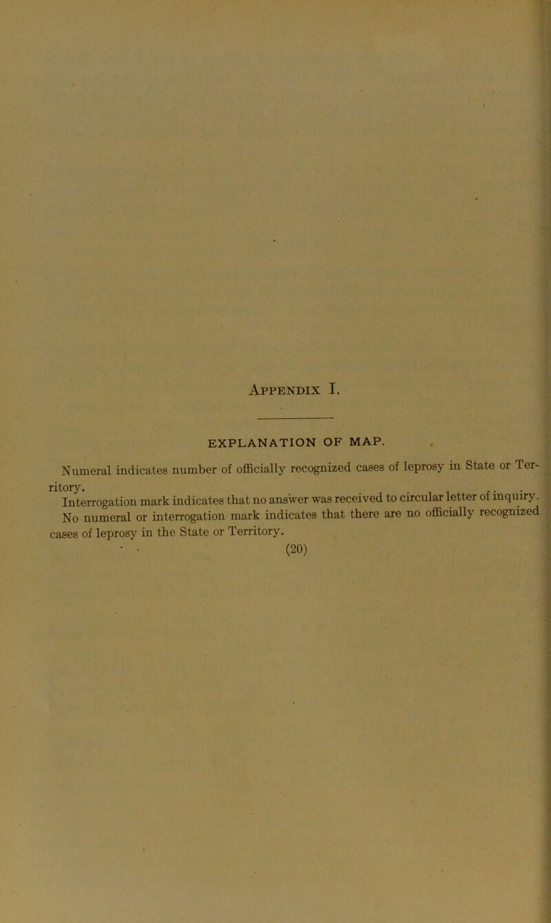 Appendix I. EXPLANATION OF MAP. Numeral indicates number of officially recognized cases of leprosy in State or Ter- ritory. _ . . Interrogation mark indicates that no answer was received to circular letter of inquiry. No numeral or interrogation mark indicates that there are no officially recognized cases of leprosy in the State or Territory.