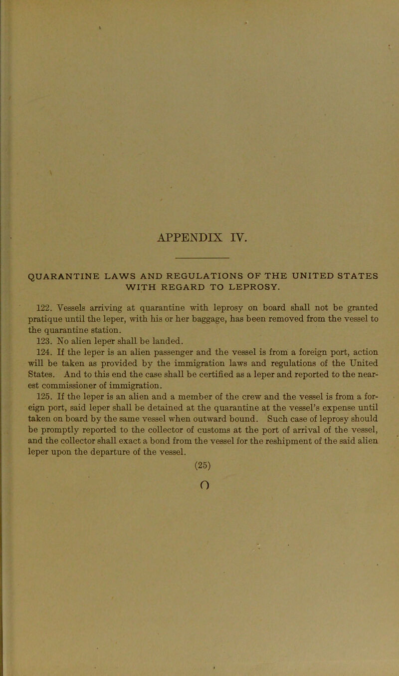 QUARANTINE LAWS AND REGULATIONS OF THE UNITED STATES WITH REGARD TO LEPROSY. 122. Vessels arriving at quarantine with leprosy on board shall not be granted pratique until the leper, with his or her baggage, has been removed from the vessel to the quarantine station. 123. No alien leper shall be landed. 124. If the leper is an alien passenger and the vessel is from a foreign port, action will be taken as provided by the immigration laws and regulations of the United States. And to this end the case shall be certified as a leper and reported to the near- est commissioner of immigration. 125. If the leper is an alien and a member of the crew and the vessel is from a for- eign port, said leper shall be detained at the quarantine at the vessel’s expense until taken on board by the same vessel when outward bound. Such case of leprosy should be promptly reported to the collector of customs at the port of arrival of the vessel, and the collector shall exact a bond from the vessel for the reshipment of the said alien leper upon the departure of the vessel. (25) o