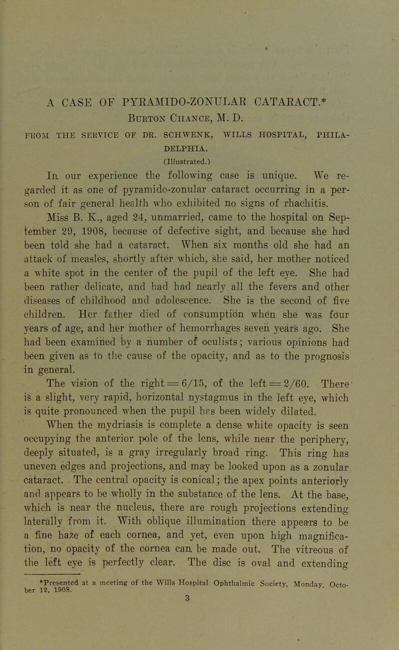 A CASE OF PYEAMTDO-ZONULAR CATARACT.* Burton Chance, M. D. FROM THE SERVICE OF DR. SCHWENK, WILLS HOSPITAL, PHILA- DELPHIA. (Illustrated.) la our experience the following case is unique. We re- garded it as one of pyramido-zonular cataract occurring in a per- son of fair general health who exhibited no signs of rhachitis. Miss B. K., aged 24, unmarried, came to the hospital on Sep- tember 29, 1908, because of defective sight, and because she had been told she had a cataract. When six months old she had an attack of measles, shortly after which, she said, her mother noticed a white spot in the center of the pupil of the left eye. She had been rather delicate, and had had nearly all the fevers and other diseases of childhood and adolescence. She is the second of five children. Her father died of consumption when she Was fdur years of age, and her haother of hemorrhages seven years ago. She had been examined by a number of oculists; various opinions had been given as tb the cause of the opacity, and as to the prognosis in general. The vision of the right =6/!5, of the left = 2/60. There’ is a slight, very rapid, horizontal nystagmus in the left eye, which is quite pronounced when the pupil has been widely dilated. When the mydriasis is complete a dense white opacity is seen occupying the anterior pole of the lens, while near the periphery, deeply situated, is a gray irregularly broad ring. This ring has uneven edges and projections, and may he looked upon as a zonular cataract. The central opacity is conical; the apex points anteriorly and appears to be wholly in the substance of the lens. At the base, which is near the nucleus, there are rough projections extending laterally from it. With oblique illumination there appears to be a fine haze of each cornea, and yet, even upon high magnifica- tion, no opacity of the cornea can be made out. The vitreous of the left eye is perfectly clear. The disc is oval and extending •Presented at a meeting of the Wills Hospital Ophthalmic Society, Monday Octo- ber 12, 1908.