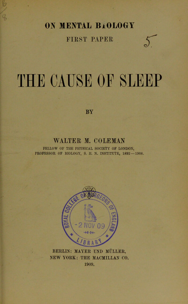 ON MENTAL BiOLOGT FIRST PAPER A THE CAUSE OF SLEEP BY WALTER M. COLEMAN FELLOW OF THE PHYSICAL SOCIETY OF LONDON, PROFESSOR OF BIOLOGY, S. H. N. INSTITUTE, 1892 — 1908. BERLIN: MAYER UND MULLER, NEW YORK: THE MACMILLAN CO. 1909.